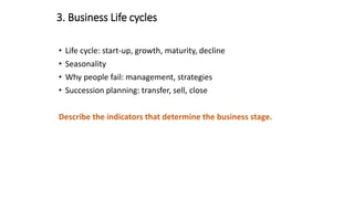 3. Business Life cycles
• Life cycle: start-up, growth, maturity, decline
• Seasonality
• Why people fail: management, strategies
• Succession planning: transfer, sell, close
Describe the indicators that determine the business stage.
 