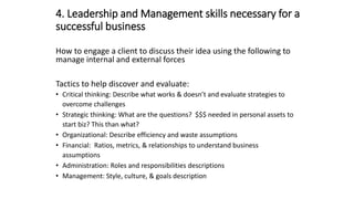 4. Leadership and Management skills necessary for a
successful business
How to engage a client to discuss their idea using the following to
manage internal and external forces
Tactics to help discover and evaluate:
• Critical thinking: Describe what works & doesn’t and evaluate strategies to
overcome challenges
• Strategic thinking: What are the questions? $$$ needed in personal assets to
start biz? This than what?
• Organizational: Describe efficiency and waste assumptions
• Financial: Ratios, metrics, & relationships to understand business
assumptions
• Administration: Roles and responsibilities descriptions
• Management: Style, culture, & goals description
 