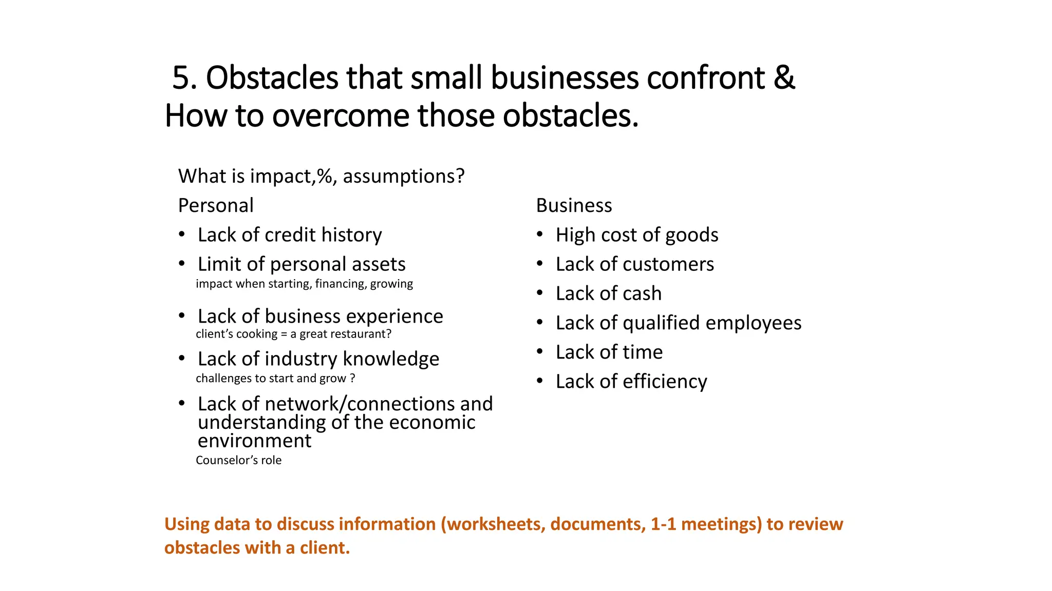5. Obstacles that small businesses confront &
How to overcome those obstacles.
What is impact,%, assumptions?
Personal
• Lack of credit history
• Limit of personal assets
impact when starting, financing, growing
• Lack of business experience
client’s cooking = a great restaurant?
• Lack of industry knowledge
challenges to start and grow ?
• Lack of network/connections and
understanding of the economic
environment
Counselor’s role
Business
• High cost of goods
• Lack of customers
• Lack of cash
• Lack of qualified employees
• Lack of time
• Lack of efficiency
Using data to discuss information (worksheets, documents, 1-1 meetings) to review
obstacles with a client.
 