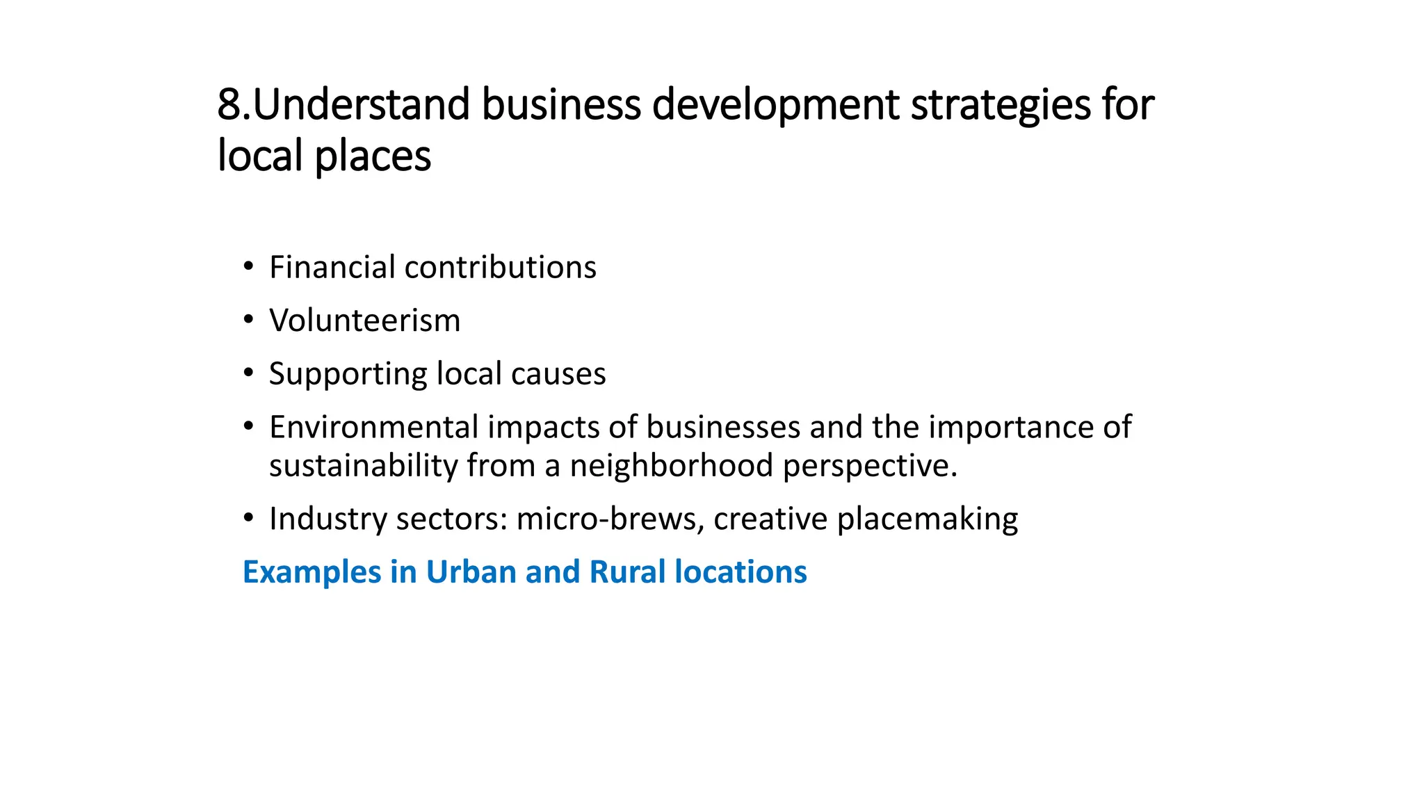 8.Understand business development strategies for
local places
• Financial contributions
• Volunteerism
• Supporting local causes
• Environmental impacts of businesses and the importance of
sustainability from a neighborhood perspective.
• Industry sectors: micro-brews, creative placemaking
Examples in Urban and Rural locations
 