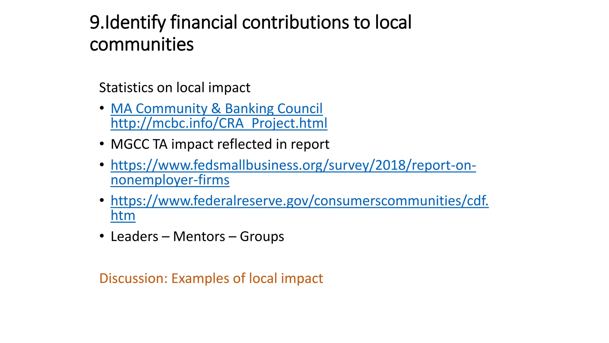 9.Identify financial contributions to local
communities
Statistics on local impact
• MA Community & Banking Council
http://mcbc.info/CRA_Project.html
• MGCC TA impact reflected in report
• https://www.fedsmallbusiness.org/survey/2018/report-on-
nonemployer-firms
• https://www.federalreserve.gov/consumerscommunities/cdf.
htm
• Leaders – Mentors – Groups
Discussion: Examples of local impact
 