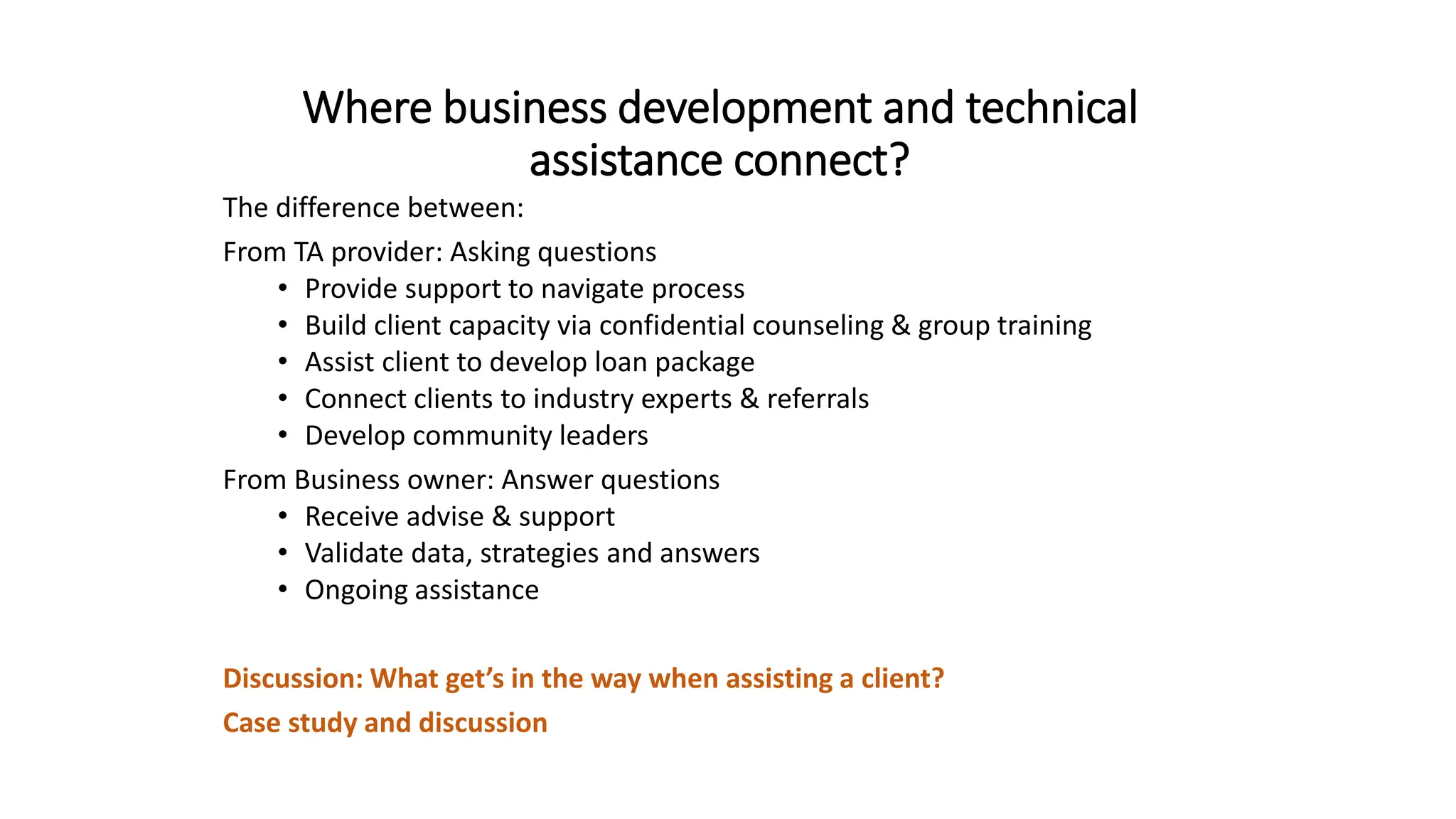 Where business development and technical
assistance connect?
The difference between:
From TA provider: Asking questions
• Provide support to navigate process
• Build client capacity via confidential counseling & group training
• Assist client to develop loan package
• Connect clients to industry experts & referrals
• Develop community leaders
From Business owner: Answer questions
• Receive advise & support
• Validate data, strategies and answers
• Ongoing assistance
Discussion: What get’s in the way when assisting a client?
Case study and discussion
 