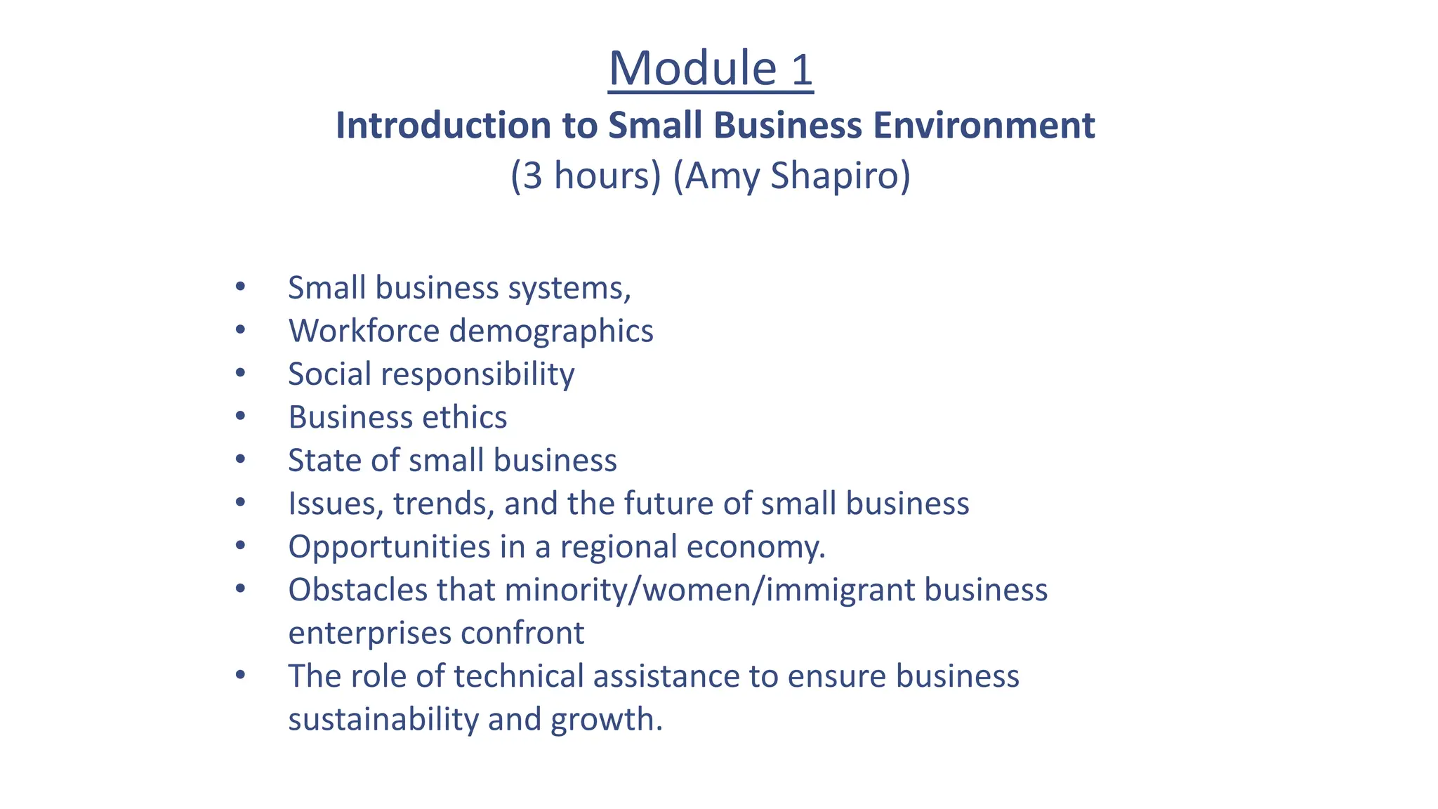 Module 1
Introduction to Small Business Environment
(3 hours) (Amy Shapiro)
• Small business systems,
• Workforce demographics
• Social responsibility
• Business ethics
• State of small business
• Issues, trends, and the future of small business
• Opportunities in a regional economy.
• Obstacles that minority/women/immigrant business
enterprises confront
• The role of technical assistance to ensure business
sustainability and growth.
 