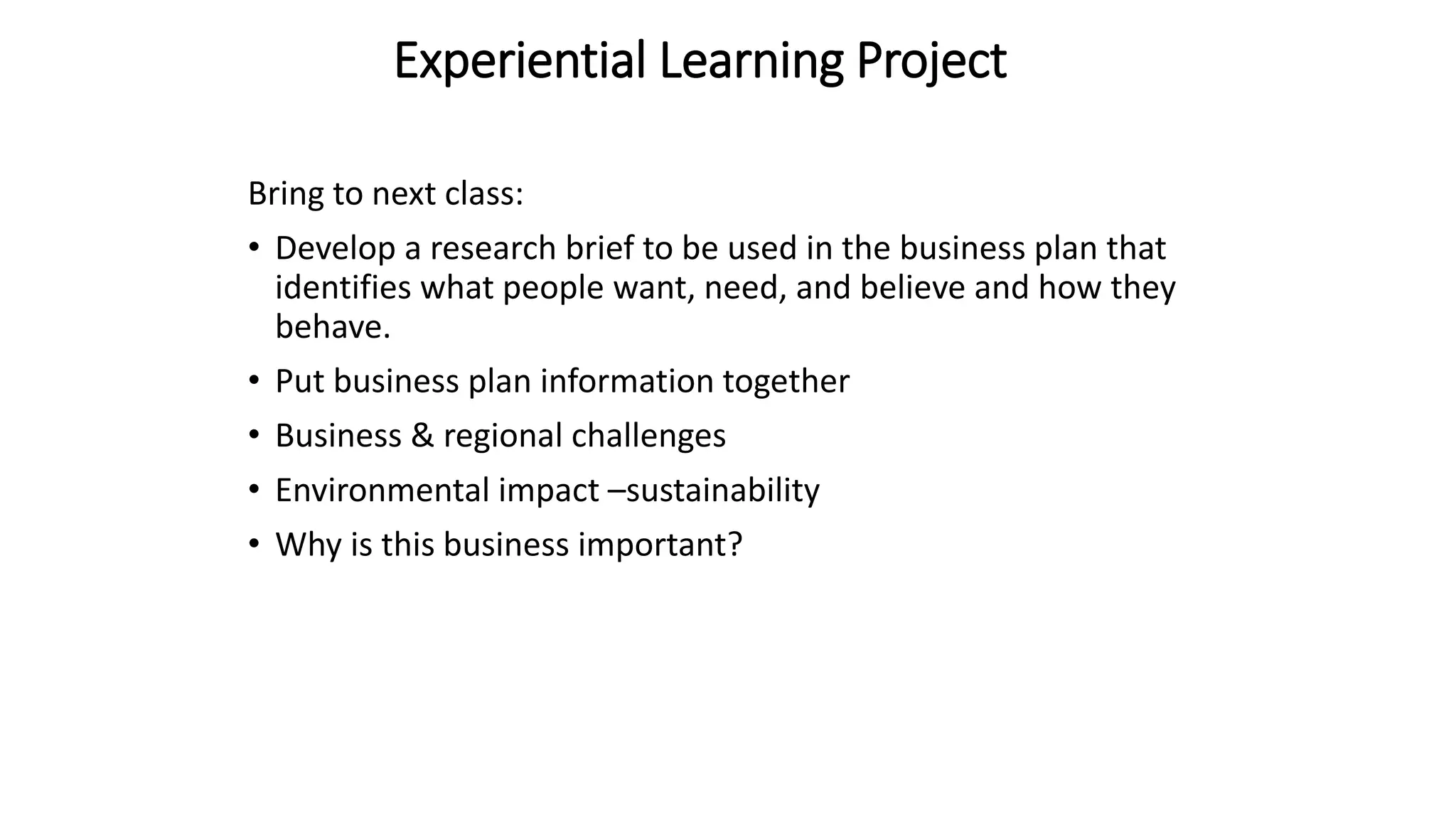Experiential Learning Project
Bring to next class:
• Develop a research brief to be used in the business plan that
identifies what people want, need, and believe and how they
behave.
• Put business plan information together
• Business & regional challenges
• Environmental impact –sustainability
• Why is this business important?
 
