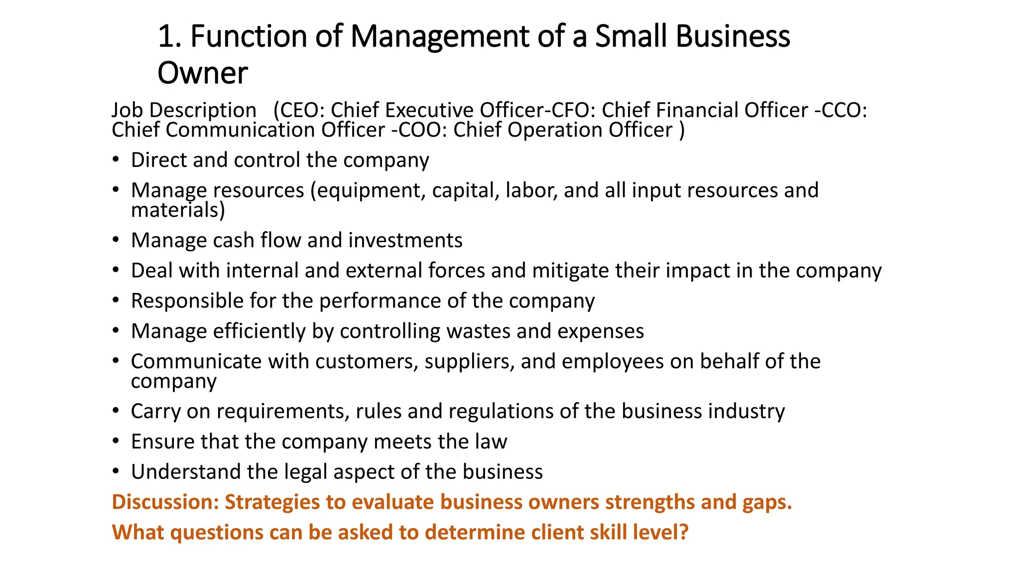 1. Function of Management of a Small Business
Owner
Job Description (CEO: Chief Executive Officer-CFO: Chief Financial Officer -CCO:
Chief Communication Officer -COO: Chief Operation Officer )
• Direct and control the company
• Manage resources (equipment, capital, labor, and all input resources and
materials)
• Manage cash flow and investments
• Deal with internal and external forces and mitigate their impact in the company
• Responsible for the performance of the company
• Manage efficiently by controlling wastes and expenses
• Communicate with customers, suppliers, and employees on behalf of the
company
• Carry on requirements, rules and regulations of the business industry
• Ensure that the company meets the law
• Understand the legal aspect of the business
Discussion: Strategies to evaluate business owners strengths and gaps.
What questions can be asked to determine client skill level?
 