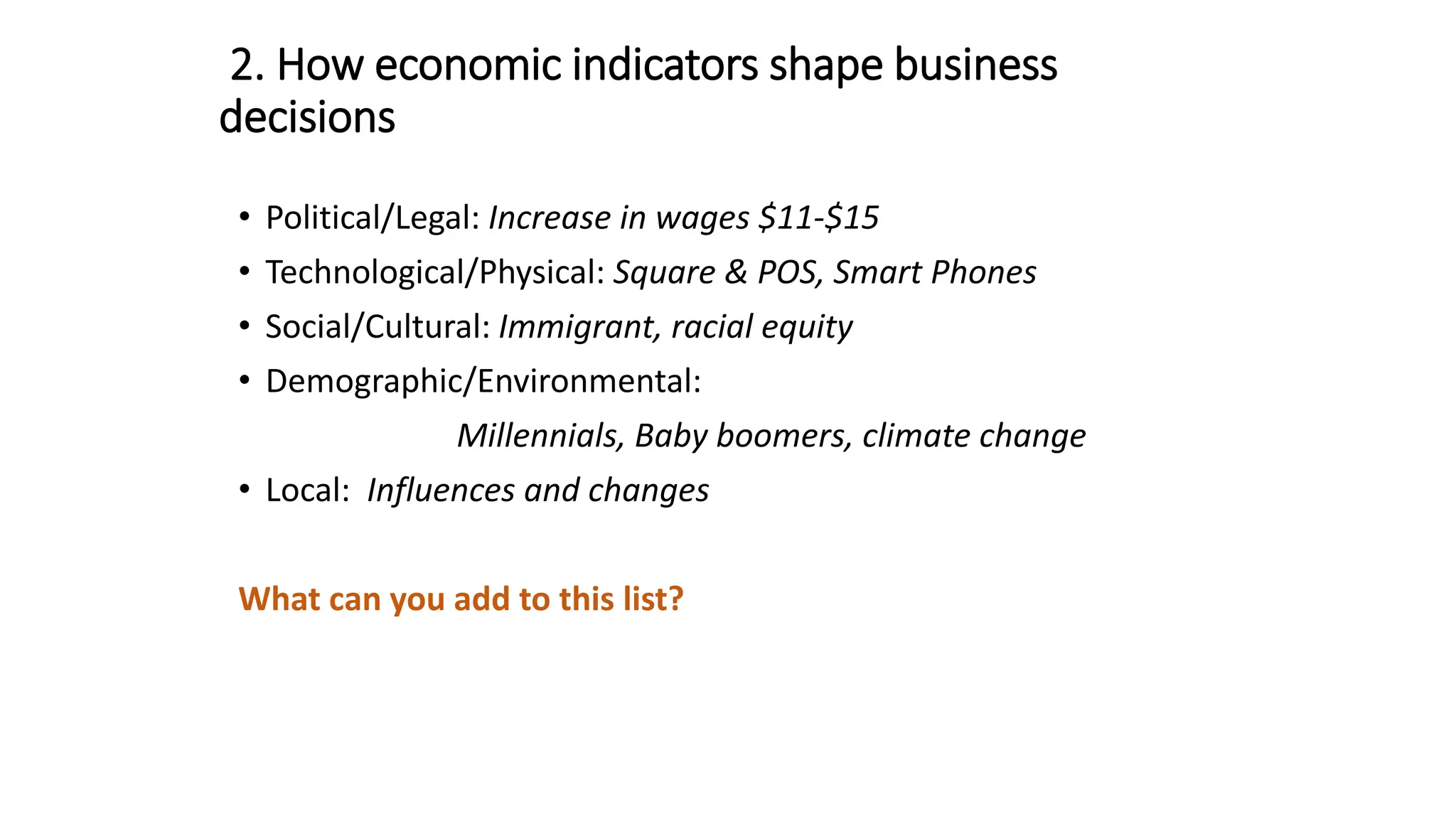 2. How economic indicators shape business
decisions
• Political/Legal: Increase in wages $11-$15
• Technological/Physical: Square & POS, Smart Phones
• Social/Cultural: Immigrant, racial equity
• Demographic/Environmental:
Millennials, Baby boomers, climate change
• Local: Influences and changes
What can you add to this list?
 