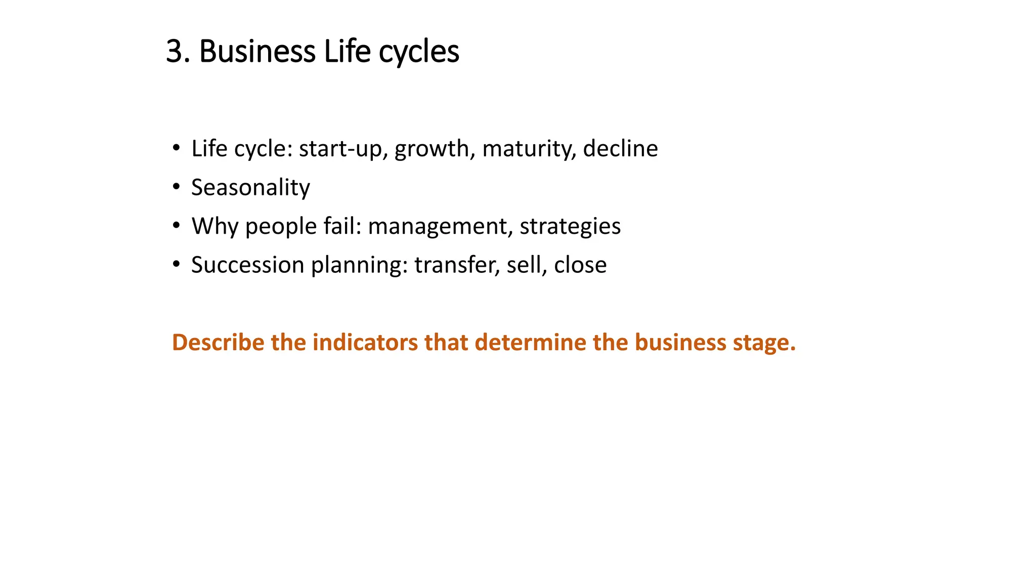 3. Business Life cycles
• Life cycle: start-up, growth, maturity, decline
• Seasonality
• Why people fail: management, strategies
• Succession planning: transfer, sell, close
Describe the indicators that determine the business stage.
 
