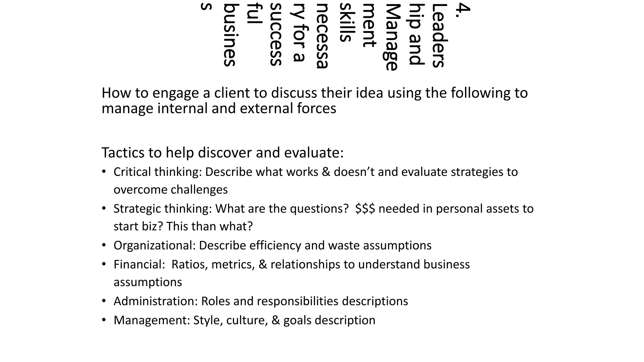 4.
Leaders
hip
and
Manage
ment
skills
necessa
ry
for
a
success
ful
busines
s
How to engage a client to discuss their idea using the following to
manage internal and external forces
Tactics to help discover and evaluate:
• Critical thinking: Describe what works & doesn’t and evaluate strategies to
overcome challenges
• Strategic thinking: What are the questions? $$$ needed in personal assets to
start biz? This than what?
• Organizational: Describe efficiency and waste assumptions
• Financial: Ratios, metrics, & relationships to understand business
assumptions
• Administration: Roles and responsibilities descriptions
• Management: Style, culture, & goals description
 