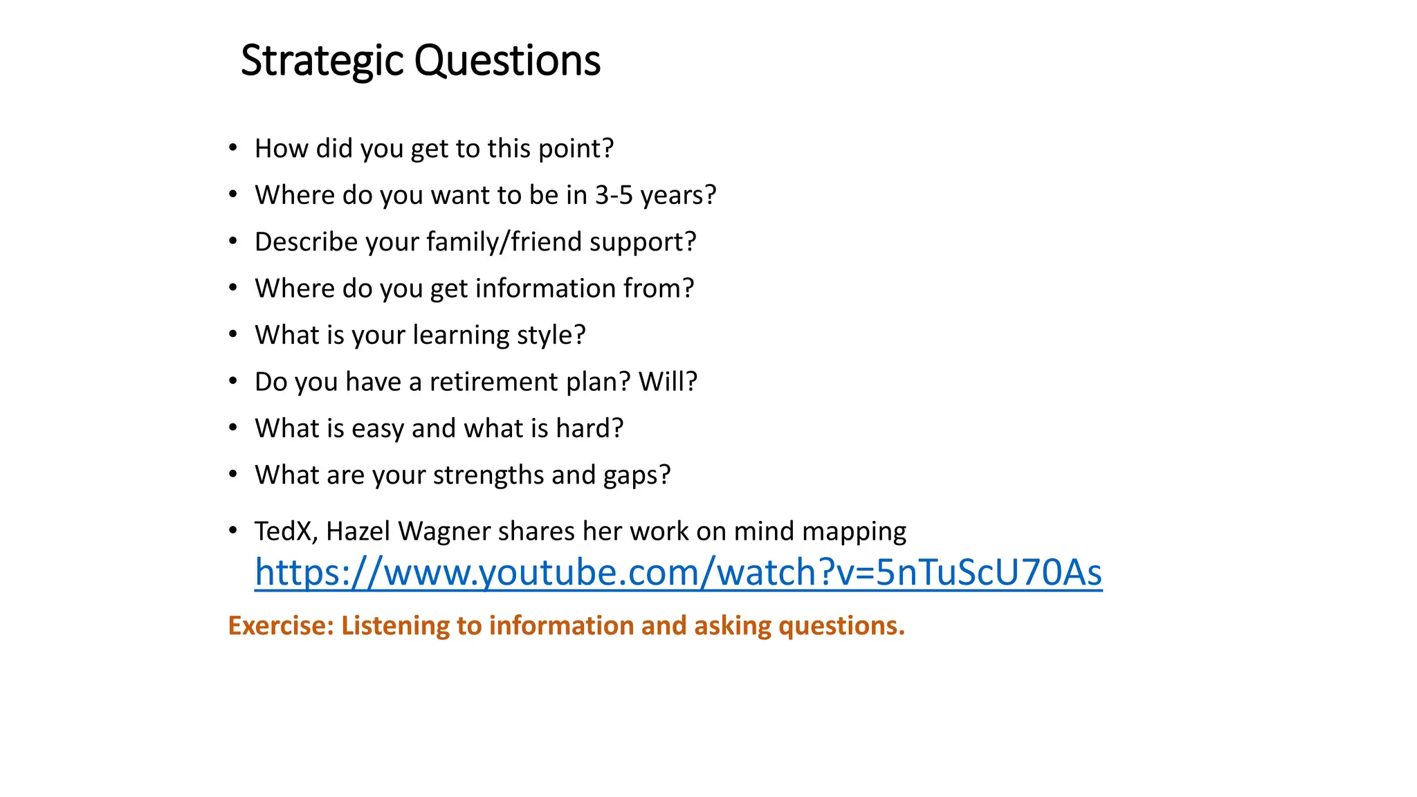 Strategic Questions
• How did you get to this point?
• Where do you want to be in 3-5 years?
• Describe your family/friend support?
• Where do you get information from?
• What is your learning style?
• Do you have a retirement plan? Will?
• What is easy and what is hard?
• What are your strengths and gaps?
• TedX, Hazel Wagner shares her work on mind mapping
https://www.youtube.com/watch?v=5nTuScU70As
Exercise: Listening to information and asking questions.
 