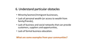 6. Understand particular obstacles
• Minority/women/immigrant businesses,
• Lack of personal wealth (or access to wealth from
family/friends),
• Lack of business and social networks that can provide
customers, suppliers and opportunities,
• Lack of formal business education.
What are some examples from your communities?
 