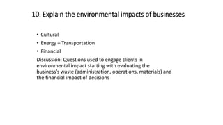 10. Explain the environmental impacts of businesses
• Cultural
• Energy – Transportation
• Financial
Discussion: Questions used to engage clients in
environmental impact starting with evaluating the
business’s waste (administration, operations, materials) and
the financial impact of decisions
 