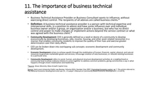 11. The importance of business technical
assistance
• Business Technical Assistance Provider or Business Consultant wants to influence, without
exercising direct control. The recipients of all advices are called business clients.*
• Definition: A business technical assistance provider is a person with technical expertise and
interpersonal skills, in a position to advice and have some influence over and individual,
business owner and/or a group, an organization and/or a business, but who has no direct
control and power to make changes or implement actions beyond the service contract or what
was agreed with the business client.*
• Community Development: CED is generally defined as a need or desire of a community to develop
economically by developing businesses, jobs, income, housing, and other asset-related necessities in a
manner that enables community residents to improve the quality of their lives and exercise greater
determination over their daily affairs.
• CED can be broken down into overlapping sub-concepts: economic development and community
development.
• Economic Development strives to achieve wealth through the mobilization of human, financial, capital, physical, and natural
resources to generate marketable goods and services, encourage creation of new businesses, or relocate existing businesses
to a particular area.
• Community Development refers to social, human, and physical structure development activities at a neighborhood or
community level to allow ordinary citizens to come together to address common problems, giving communities a say in what
happens through citizen mobilization and leadership.
*Source: Alison Moronto, Mass Growth Capital Corp
Source: Saint Louis University-Public Law Review, Volume XXVII, Number One 2007, Promoting Economic Justice, pg 7. This article referred to
The National Economic Development and Law Ctr., A Lawyer’s Manual on Community-Based Economic Development 1-3 (1974).
 