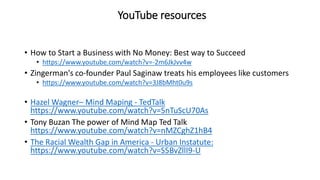 YouTube resources
• How to Start a Business with No Money: Best way to Succeed
• https://www.youtube.com/watch?v=-2m6JkJvv4w
• Zingerman's co-founder Paul Saginaw treats his employees like customers
• https://www.youtube.com/watch?v=3J8bMht0u9s
• Hazel Wagner– Mind Maping - TedTalk
https://www.youtube.com/watch?v=5nTuScU70As
• Tony Buzan The power of Mind Map Ted Talk
https://www.youtube.com/watch?v=nMZCghZ1hB4
• The Racial Wealth Gap in America - Urban Instatute:
https://www.youtube.com/watch?v=S5BvZllI9-U
 