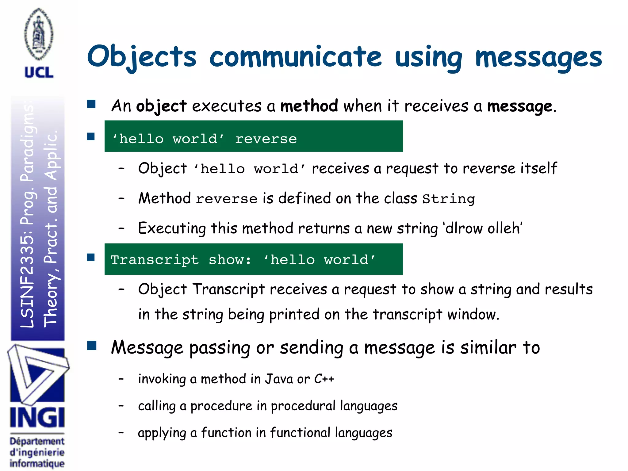 LSINF2335:Prog.Paradigms:
Theory,Pract.andApplic.
Objects communicate using messages
■ An object executes a method when it receives a message.
■ ‘hello world’ reverse
– Object ‘hello world’ receives a request to reverse itself
– Method reverse is defined on the class String
– Executing this method returns a new string ‘dlrow olleh’
■ Transcript show: ‘hello world’
– Object Transcript receives a request to show a string and results
in the string being printed on the transcript window.
■ Message passing or sending a message is similar to
– invoking a method in Java or C++
– calling a procedure in procedural languages
– applying a function in functional languages
 