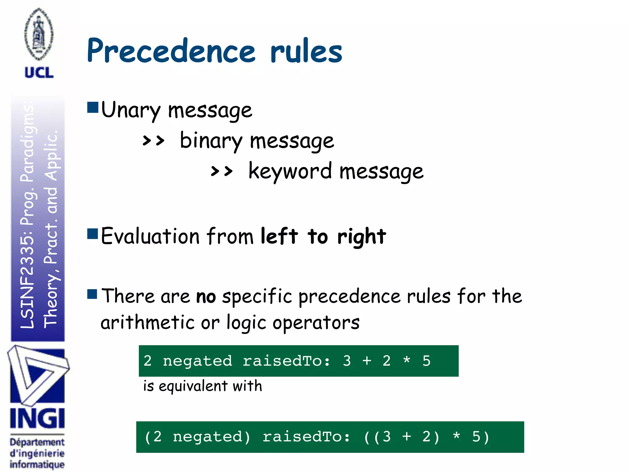 LSINF2335:Prog.Paradigms:
Theory,Pract.andApplic.
■Unary message  
>> binary message  
>> keyword message
■ Evaluation from left to right
■ There are no specific precedence rules for the
arithmetic or logic operators
2 negated raisedTo: 3 + 2 * 5
is equivalent with
(2 negated) raisedTo: ((3 + 2) * 5)
Precedence rules
 