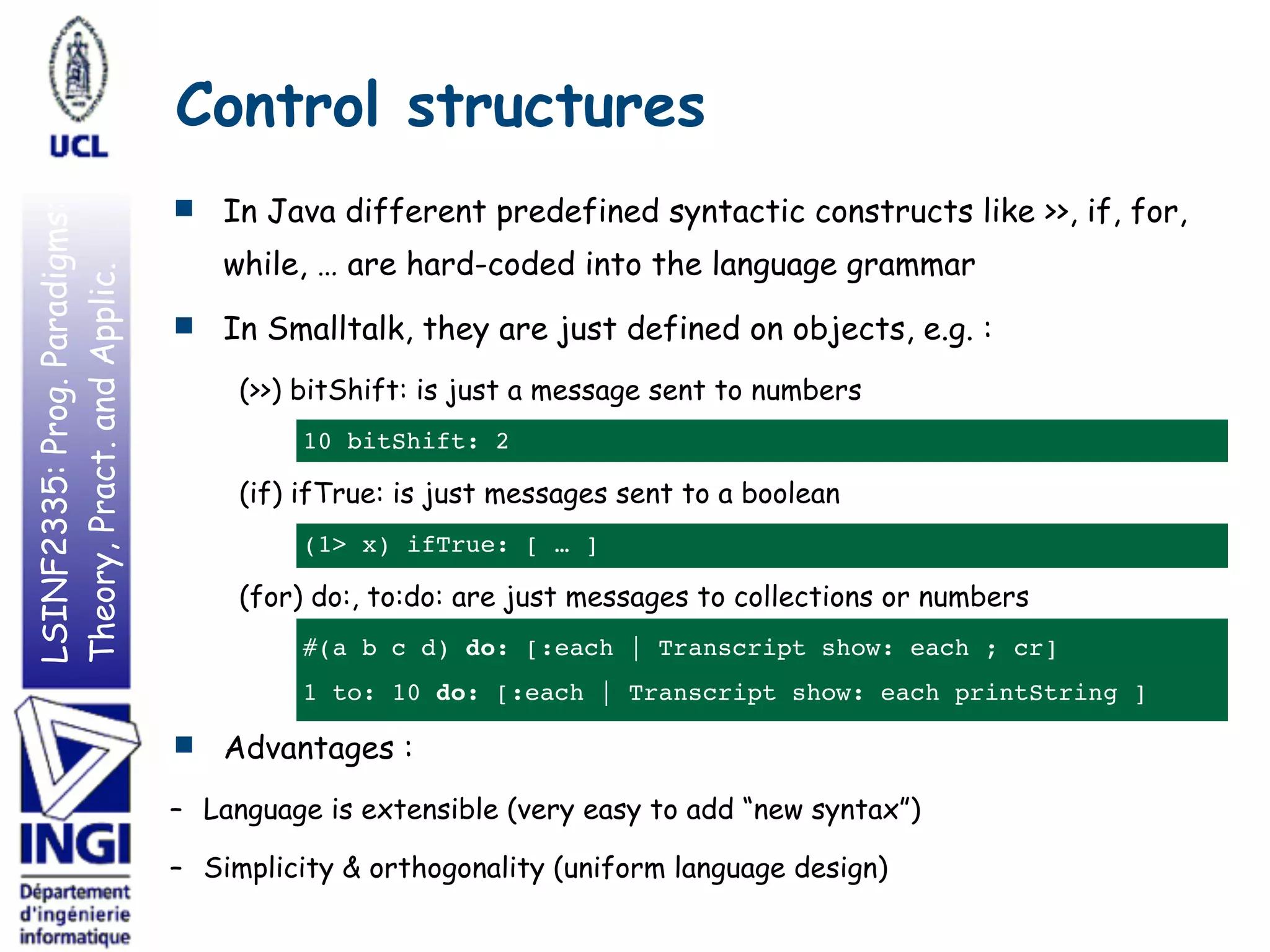 LSINF2335:Prog.Paradigms:
Theory,Pract.andApplic.
■ In Java different predefined syntactic constructs like >>, if, for,
while, … are hard-coded into the language grammar
■ In Smalltalk, they are just defined on objects, e.g. :
(>>) bitShift: is just a message sent to numbers
10 bitShift: 2
(if) ifTrue: is just messages sent to a boolean
(1> x) ifTrue: [ … ]
(for) do:, to:do: are just messages to collections or numbers
#(a b c d) do: [:each | Transcript show: each ; cr]
1 to: 10 do: [:each | Transcript show: each printString ]
■ Advantages :
– Language is extensible (very easy to add “new syntax”)
– Simplicity & orthogonality (uniform language design)
Control structures
 