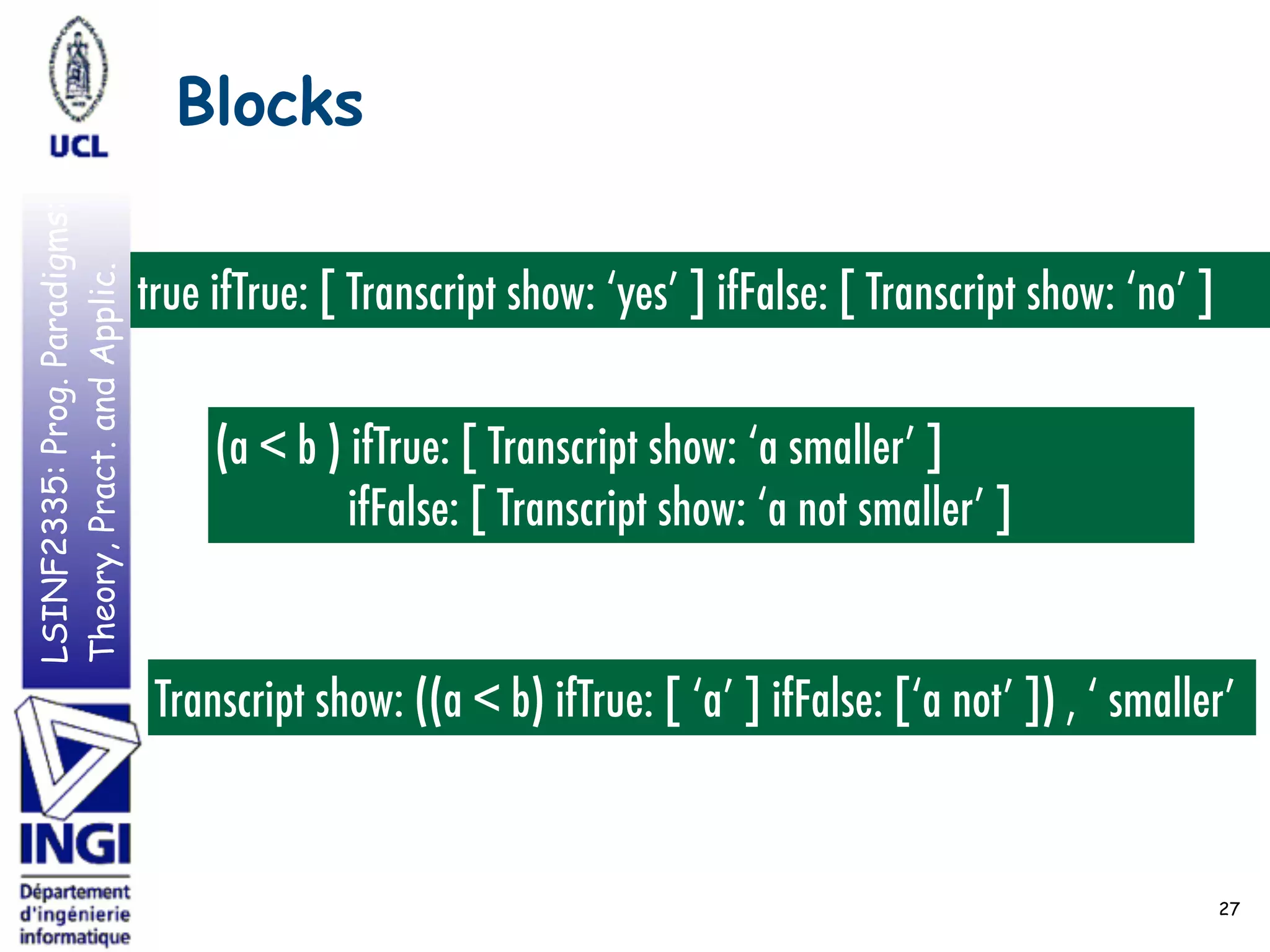 LSINF2335:Prog.Paradigms:
Theory,Pract.andApplic. Blocks
27
true ifTrue: [ Transcript show: ‘yes’ ] ifFalse: [ Transcript show: ‘no’ ]
(a < b ) ifTrue: [ Transcript show: ‘a smaller’ ]
ifFalse: [ Transcript show: ‘a not smaller’ ]
Transcript show: ((a < b) ifTrue: [ ‘a’ ] ifFalse: [‘a not’ ]) , ‘ smaller’
 