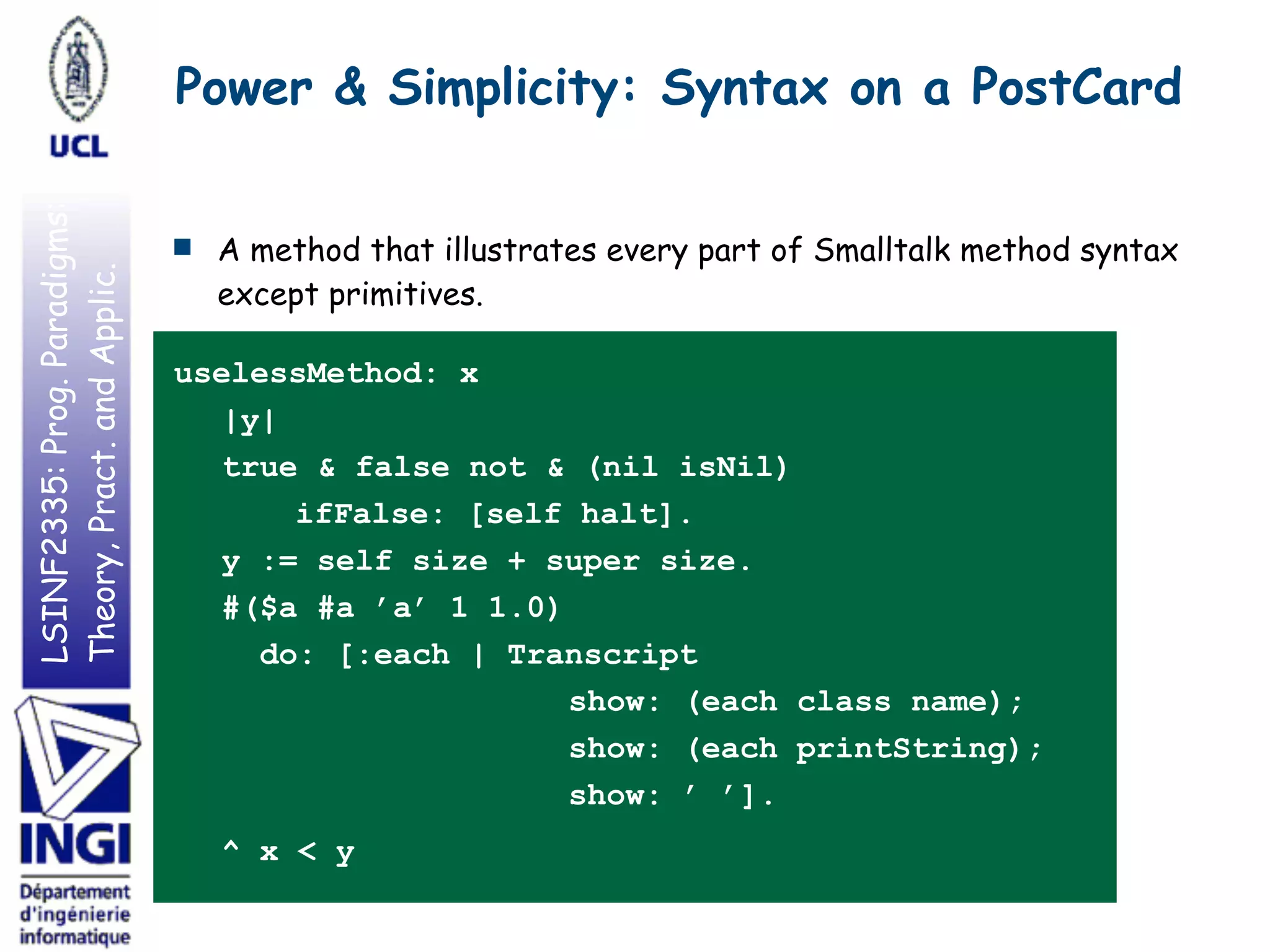 LSINF2335:Prog.Paradigms:
Theory,Pract.andApplic.
■ A method that illustrates every part of Smalltalk method syntax
except primitives.
uselessMethod: x
|y|
true & false not & (nil isNil)
ifFalse: [self halt].
y := self size + super size.
#($a #a ’a’ 1 1.0)
do: [:each | Transcript
show: (each class name);
show: (each printString);
show: ’ ’].
^ x < y
Power & Simplicity: Syntax on a PostCard
 