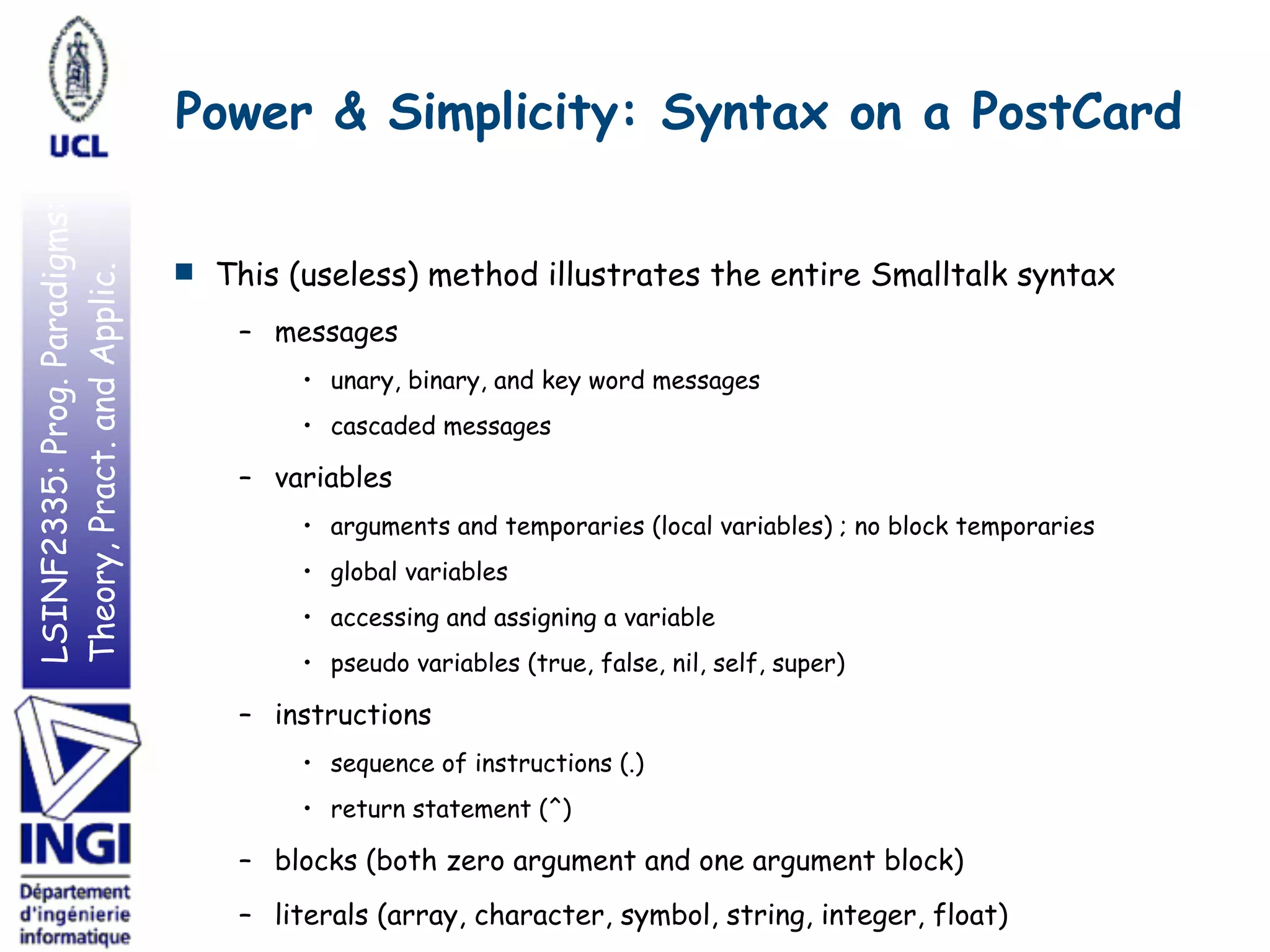 LSINF2335:Prog.Paradigms:
Theory,Pract.andApplic. Power & Simplicity: Syntax on a PostCard
■ This (useless) method illustrates the entire Smalltalk syntax
– messages
• unary, binary, and key word messages
• cascaded messages
– variables
• arguments and temporaries (local variables) ; no block temporaries
• global variables
• accessing and assigning a variable
• pseudo variables (true, false, nil, self, super)
– instructions
• sequence of instructions (.)
• return statement (^)
– blocks (both zero argument and one argument block)
– literals (array, character, symbol, string, integer, float)
 