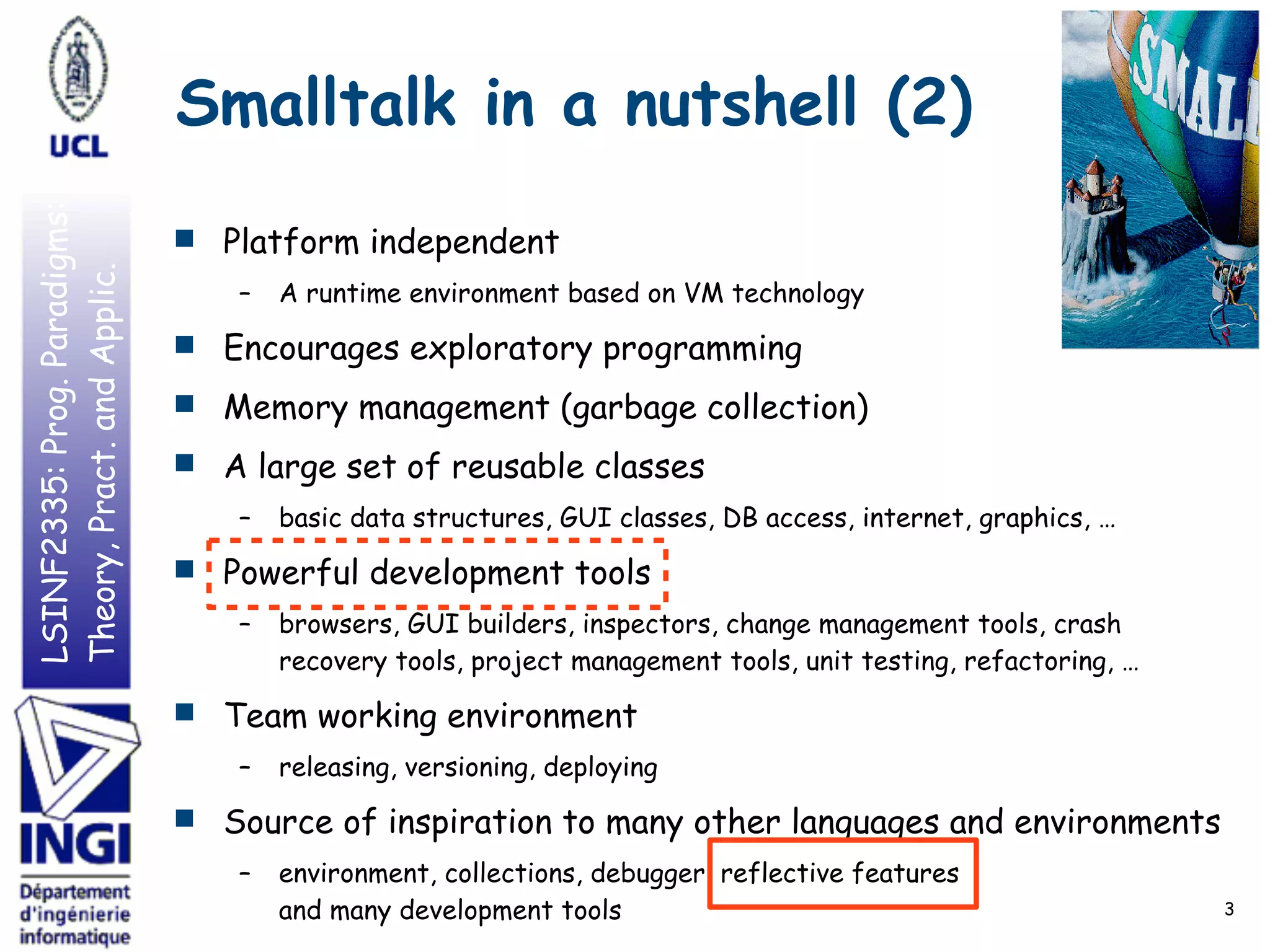 LSINF2335:Prog.Paradigms:
Theory,Pract.andApplic. Smalltalk in a nutshell (2)
■ Platform independent
– A runtime environment based on VM technology
■ Encourages exploratory programming
■ Memory management (garbage collection)
■ A large set of reusable classes
– basic data structures, GUI classes, DB access, internet, graphics, …
■ Powerful development tools
– browsers, GUI builders, inspectors, change management tools, crash
recovery tools, project management tools, unit testing, refactoring, …
■ Team working environment
– releasing, versioning, deploying
■ Source of inspiration to many other languages and environments
– environment, collections, debugger, reflective features 
and many development tools 3
 