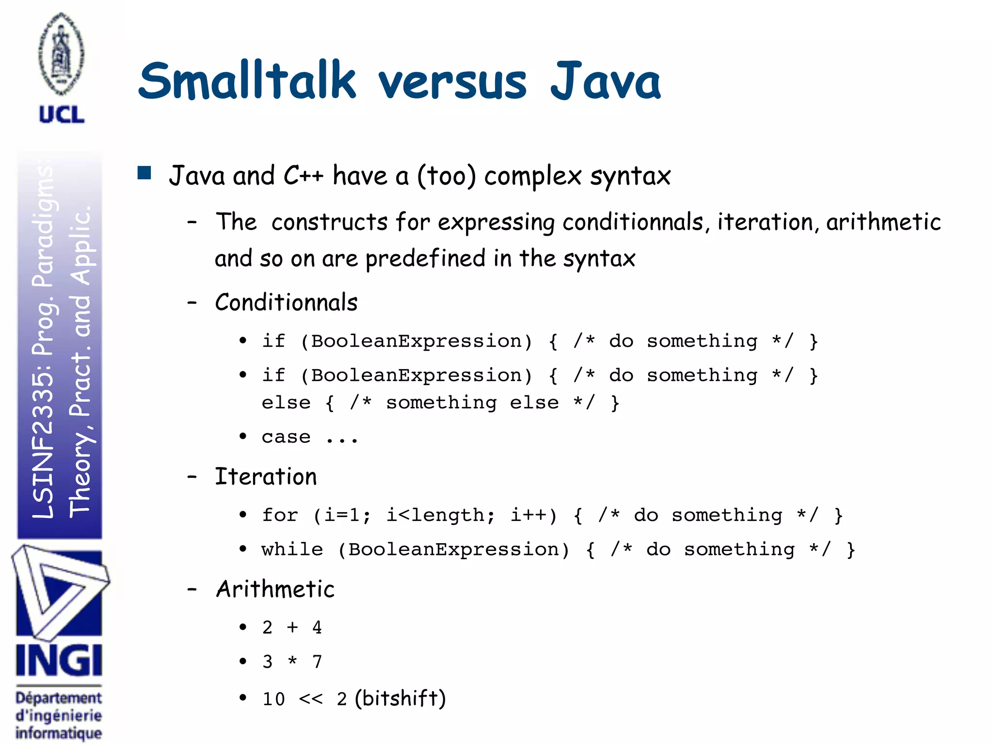 LSINF2335:Prog.Paradigms:
Theory,Pract.andApplic. Smalltalk versus Java
■ Java and C++ have a (too) complex syntax
– The constructs for expressing conditionnals, iteration, arithmetic
and so on are predefined in the syntax
– Conditionnals
• if (BooleanExpression) { /* do something */ }
• if (BooleanExpression) { /* do something */ } 
else { /* something else */ }
• case ...
– Iteration
• for (i=1; i<length; i++) { /* do something */ }
• while (BooleanExpression) { /* do something */ }
– Arithmetic
• 2 + 4
• 3 * 7
• 10 << 2 (bitshift)
 