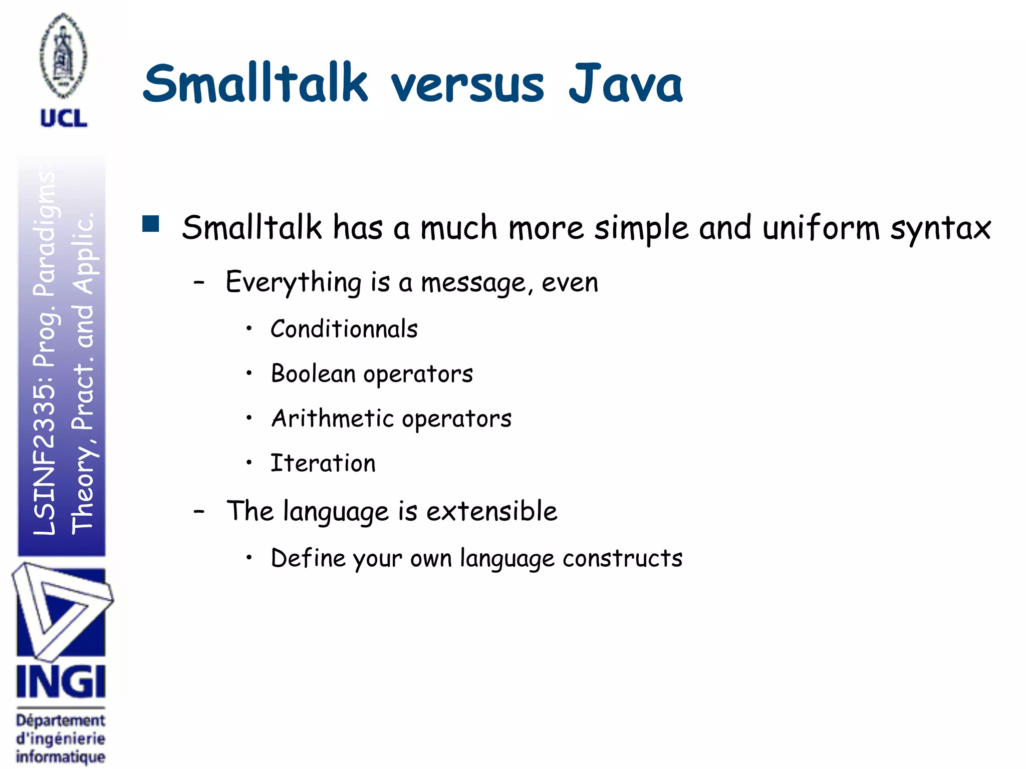 LSINF2335:Prog.Paradigms:
Theory,Pract.andApplic. Smalltalk versus Java
■ Smalltalk has a much more simple and uniform syntax
– Everything is a message, even
• Conditionnals
• Boolean operators
• Arithmetic operators
• Iteration
– The language is extensible
• Define your own language constructs
 