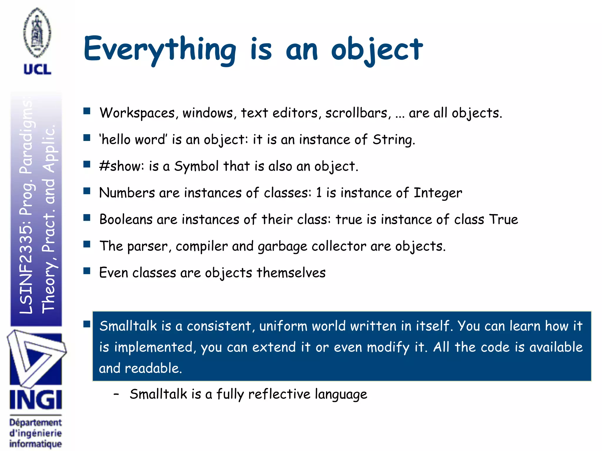 LSINF2335:Prog.Paradigms:
Theory,Pract.andApplic. Everything is an object
■ Workspaces, windows, text editors, scrollbars, ... are all objects.
■ ‘hello word’ is an object: it is an instance of String.
■ #show: is a Symbol that is also an object.
■ Numbers are instances of classes: 1 is instance of Integer
■ Booleans are instances of their class: true is instance of class True
■ The parser, compiler and garbage collector are objects.
■ Even classes are objects themselves
■ Smalltalk is a consistent, uniform world written in itself. You can learn how it
is implemented, you can extend it or even modify it. All the code is available
and readable.
– Smalltalk is a fully reflective language
 