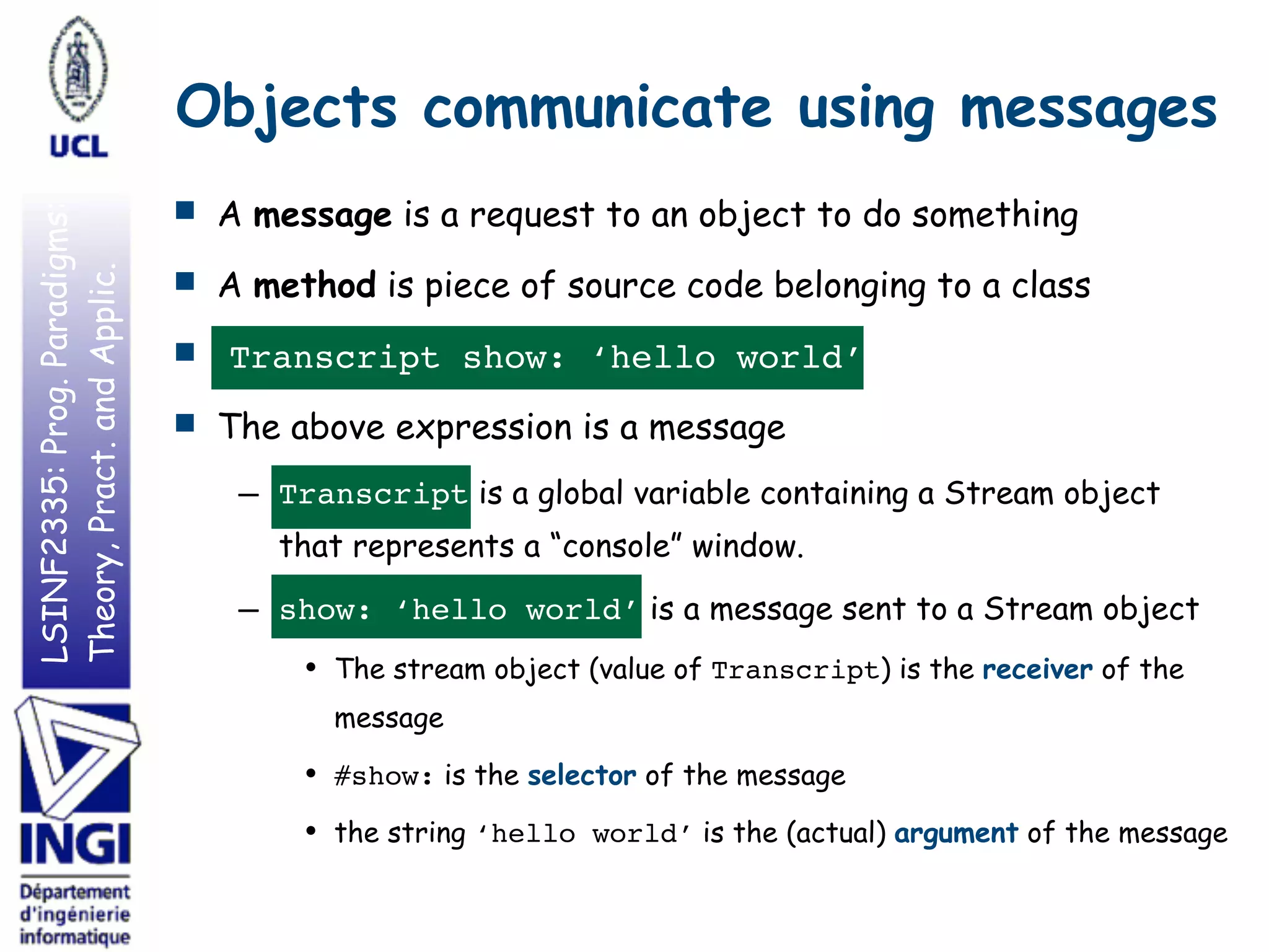 LSINF2335:Prog.Paradigms:
Theory,Pract.andApplic. Objects communicate using messages
■ A message is a request to an object to do something
■ A method is piece of source code belonging to a class
■ Transcript show: ‘hello world’
■ The above expression is a message
– Transcript is a global variable containing a Stream object
that represents a “console” window.
– show: ‘hello world’ is a message sent to a Stream object
• The stream object (value of Transcript) is the receiver of the
message
• #show: is the selector of the message
• the string ‘hello world’ is the (actual) argument of the message
 