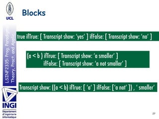 LSINF2335:Prog.Paradigms:
Theory,Pract.andApplic. Blocks
27
true ifTrue: [ Transcript show: ‘yes’ ] ifFalse: [ Transcript show: ‘no’ ]
(a < b ) ifTrue: [ Transcript show: ‘a smaller’ ]
ifFalse: [ Transcript show: ‘a not smaller’ ]
Transcript show: ((a < b) ifTrue: [ ‘a’ ] ifFalse: [‘a not’ ]) , ‘ smaller’
 