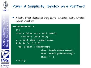 LSINF2335:Prog.Paradigms:
Theory,Pract.andApplic.
■ A method that illustrates every part of Smalltalk method syntax
except primitives.
uselessMethod: x
|y|
true & false not & (nil isNil)
ifFalse: [self halt].
y := self size + super size.
#($a #a ’a’ 1 1.0)
do: [:each | Transcript
show: (each class name);
show: (each printString);
show: ’ ’].
^ x < y
Power & Simplicity: Syntax on a PostCard
 