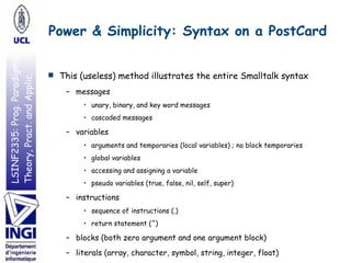 LSINF2335:Prog.Paradigms:
Theory,Pract.andApplic. Power & Simplicity: Syntax on a PostCard
■ This (useless) method illustrates the entire Smalltalk syntax
– messages
• unary, binary, and key word messages
• cascaded messages
– variables
• arguments and temporaries (local variables) ; no block temporaries
• global variables
• accessing and assigning a variable
• pseudo variables (true, false, nil, self, super)
– instructions
• sequence of instructions (.)
• return statement (^)
– blocks (both zero argument and one argument block)
– literals (array, character, symbol, string, integer, float)
 
