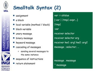 LSINF2335:Prog.Paradigms:
Theory,Pract.andApplic.
var := aValue
[:var | |tmp| expr...]
|tmp|
:var
receiver selector
receiver selector arg
receiver kw1: arg1 kw2: arg2
message ; selector; …
message . message
^ message
Smalltalk Syntax (2)
■ assignment
■ a block
■ local variable (method / block)
■ block variable
■ unary message
■ binary message
■ keyword message
■ cascading of messages
= sending several messages to
the same instance
■ sequence of instructions
■ return statement
 