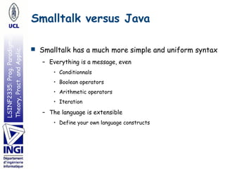 LSINF2335:Prog.Paradigms:
Theory,Pract.andApplic. Smalltalk versus Java
■ Smalltalk has a much more simple and uniform syntax
– Everything is a message, even
• Conditionnals
• Boolean operators
• Arithmetic operators
• Iteration
– The language is extensible
• Define your own language constructs
 