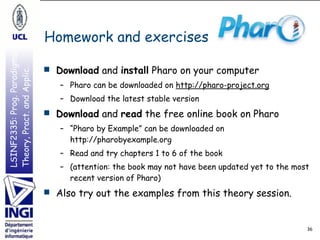 LSINF2335:Prog.Paradigms:
Theory,Pract.andApplic.
LSINF2335:Prog.Paradigms:
Theory,Pract.andApplic.
Homework and exercises
36
■ Download and install Pharo on your computer
– Pharo can be downloaded on http://pharo-project.org
– Download the latest stable version
■ Download and read the free online book on Pharo
– “Pharo by Example” can be downloaded on 
http://pharobyexample.org
– Read and try chapters 1 to 6 of the book
– (attention: the book may not have been updated yet to the most
recent version of Pharo)
■ Also try out the examples from this theory session.
 