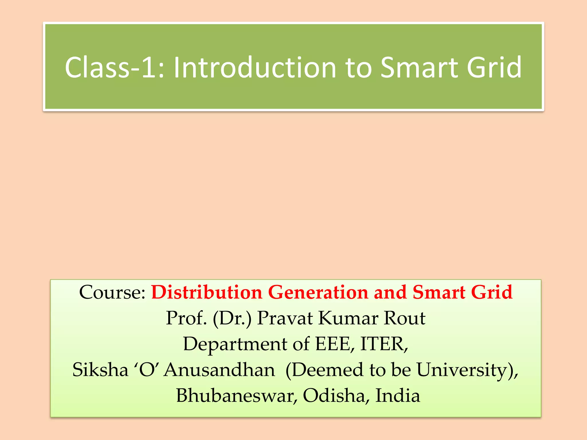 Class-1: Introduction to Smart Grid
Course: Distribution Generation and Smart Grid
Prof. (Dr.) Pravat Kumar Rout
Department of EEE, ITER,
Siksha ‘O’Anusandhan (Deemed to be University),
Bhubaneswar, Odisha, India
 