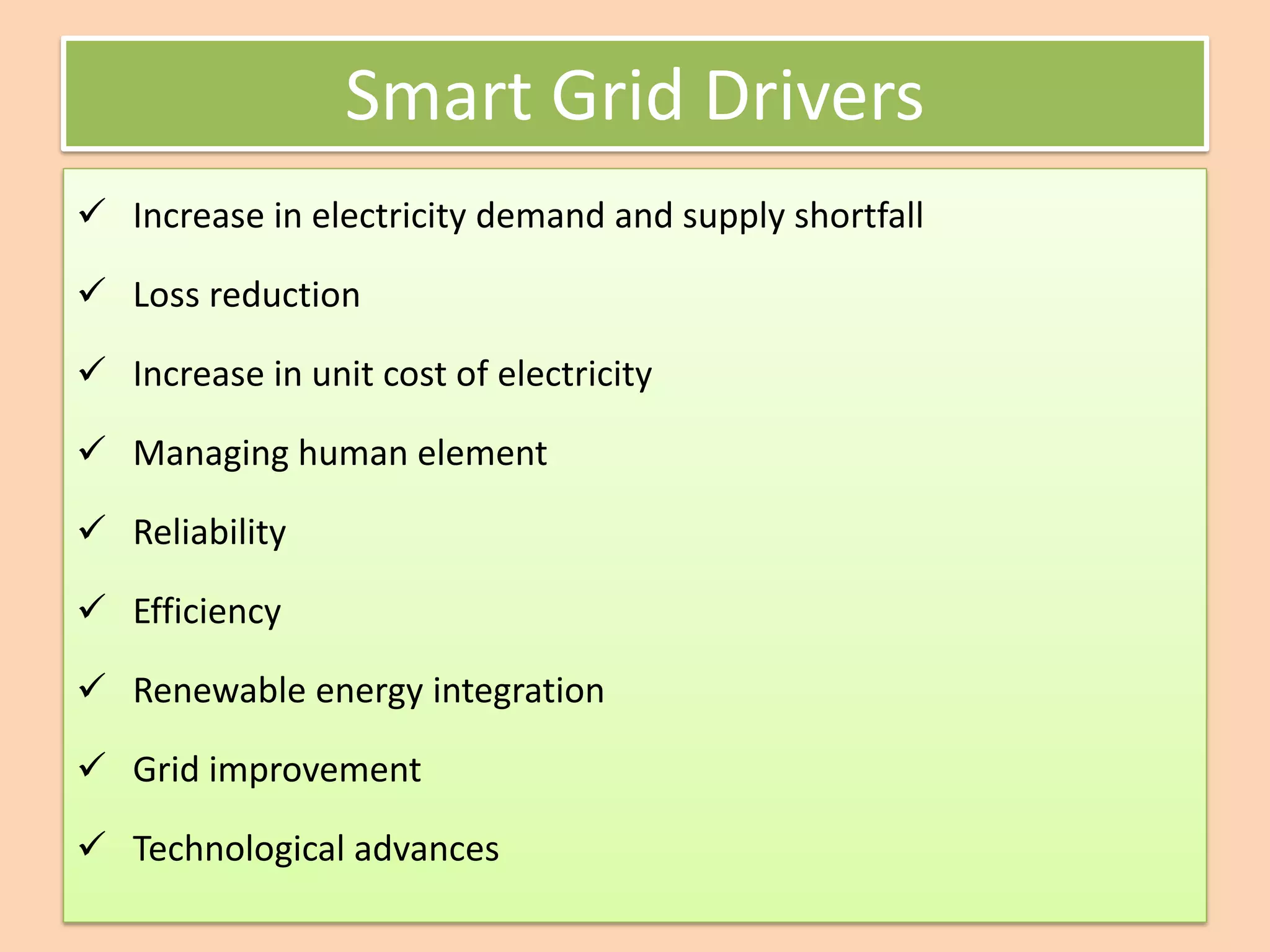 Smart Grid Drivers
✓ Increase in electricity demand and supply shortfall
✓ Loss reduction
✓ Increase in unit cost of electricity
✓ Managing human element
✓ Reliability
✓ Efficiency
✓ Renewable energy integration
✓ Grid improvement
✓ Technological advances
 