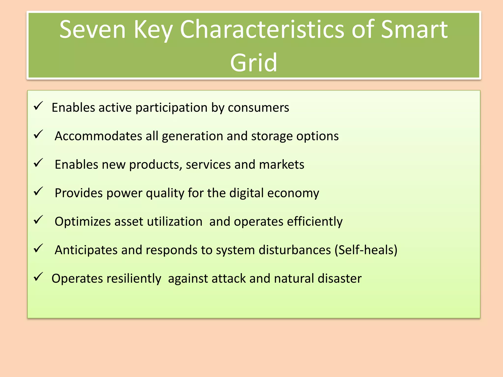Seven Key Characteristics of Smart
Grid
✓ Enables active participation by consumers
✓ Accommodates all generation and storage options
✓ Enables new products, services and markets
✓ Provides power quality for the digital economy
✓ Optimizes asset utilization and operates efficiently
✓ Anticipates and responds to system disturbances (Self-heals)
✓ Operates resiliently against attack and natural disaster
 