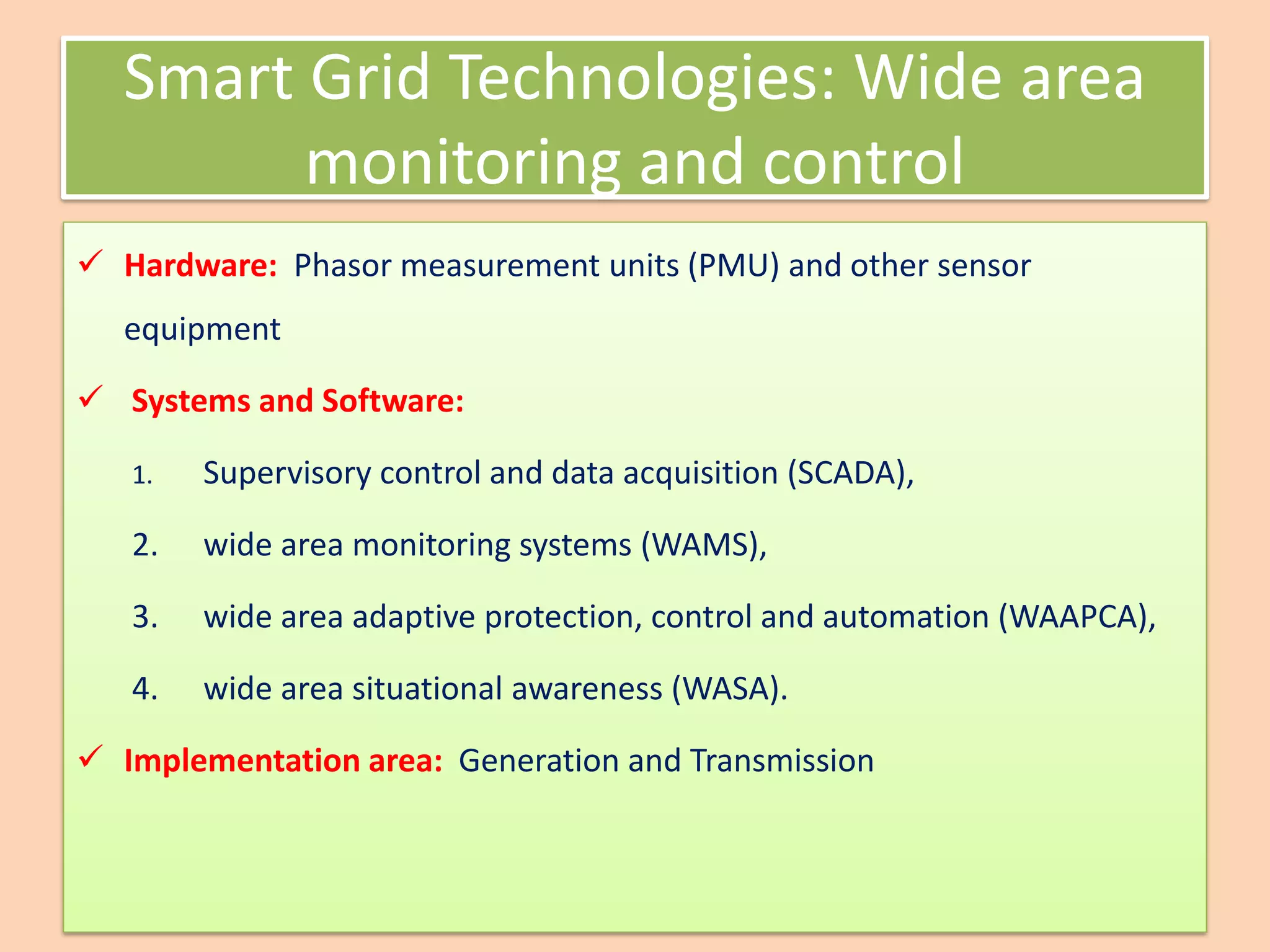 Smart Grid Technologies: Wide area
monitoring and control
✓ Hardware: Phasor measurement units (PMU) and other sensor
equipment
✓ Systems and Software:
1. Supervisory control and data acquisition (SCADA),
2. wide area monitoring systems (WAMS),
3. wide area adaptive protection, control and automation (WAAPCA),
4. wide area situational awareness (WASA).
✓ Implementation area: Generation and Transmission
 
