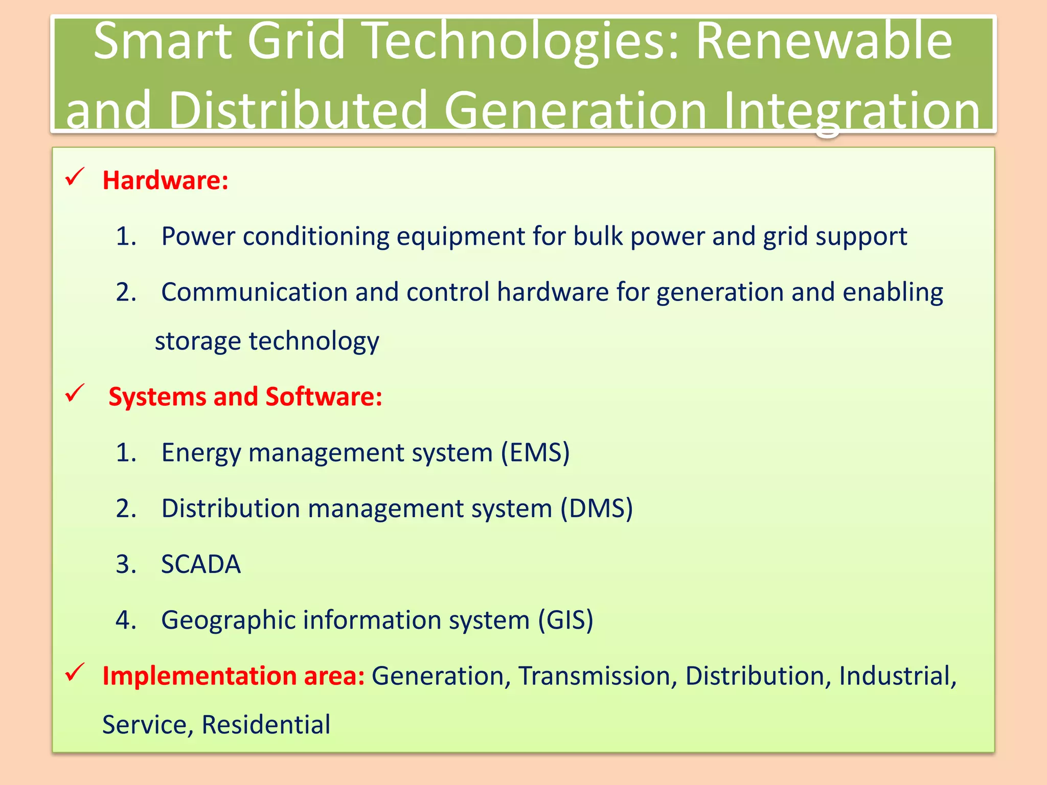 Smart Grid Technologies: Renewable
and Distributed Generation Integration
✓ Hardware:
1. Power conditioning equipment for bulk power and grid support
2. Communication and control hardware for generation and enabling
storage technology
✓ Systems and Software:
1. Energy management system (EMS)
2. Distribution management system (DMS)
3. SCADA
4. Geographic information system (GIS)
✓ Implementation area: Generation, Transmission, Distribution, Industrial,
Service, Residential
 