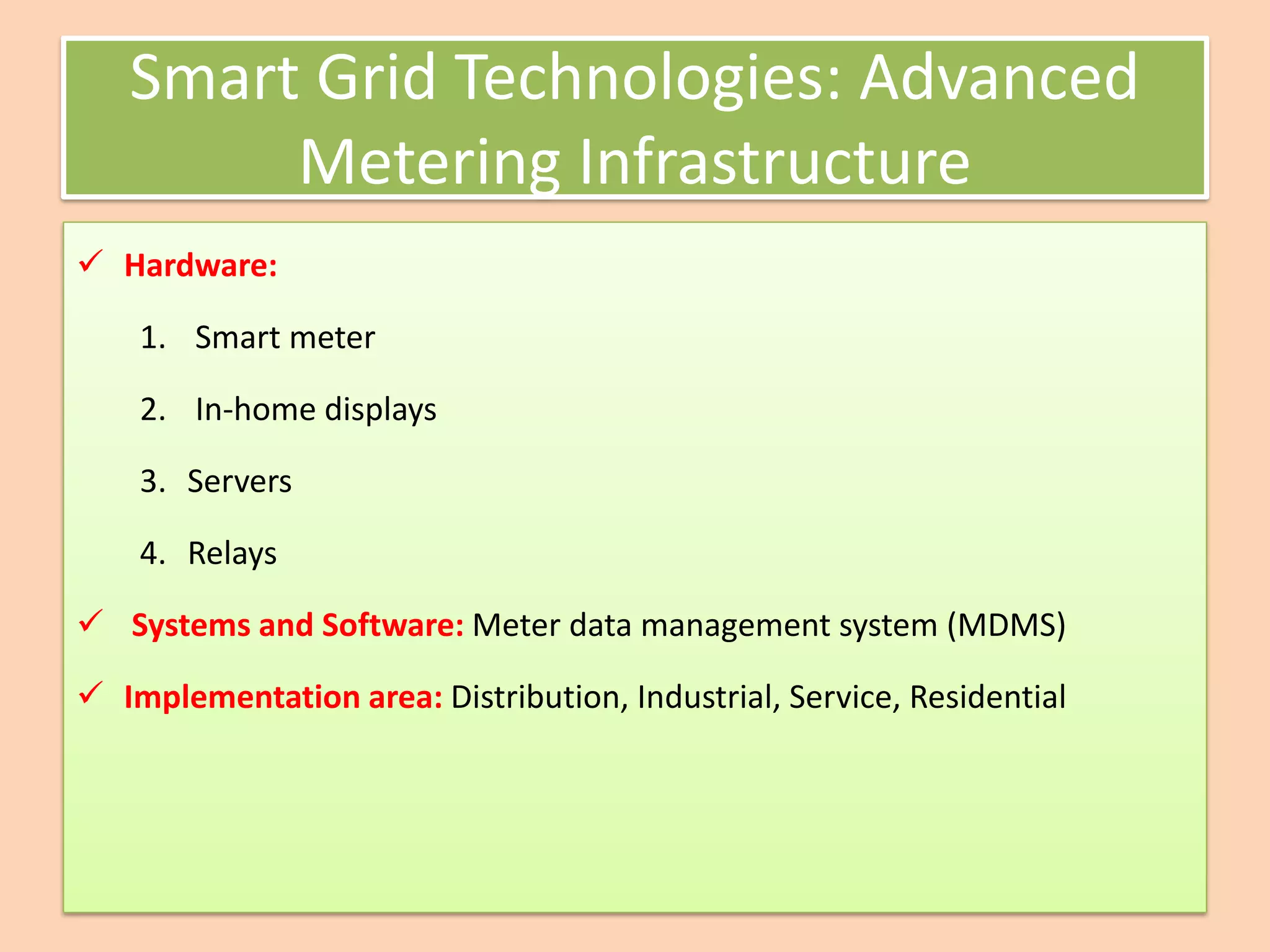 Smart Grid Technologies: Advanced
Metering Infrastructure
✓ Hardware:
1. Smart meter
2. In-home displays
3. Servers
4. Relays
✓ Systems and Software: Meter data management system (MDMS)
✓ Implementation area: Distribution, Industrial, Service, Residential
 