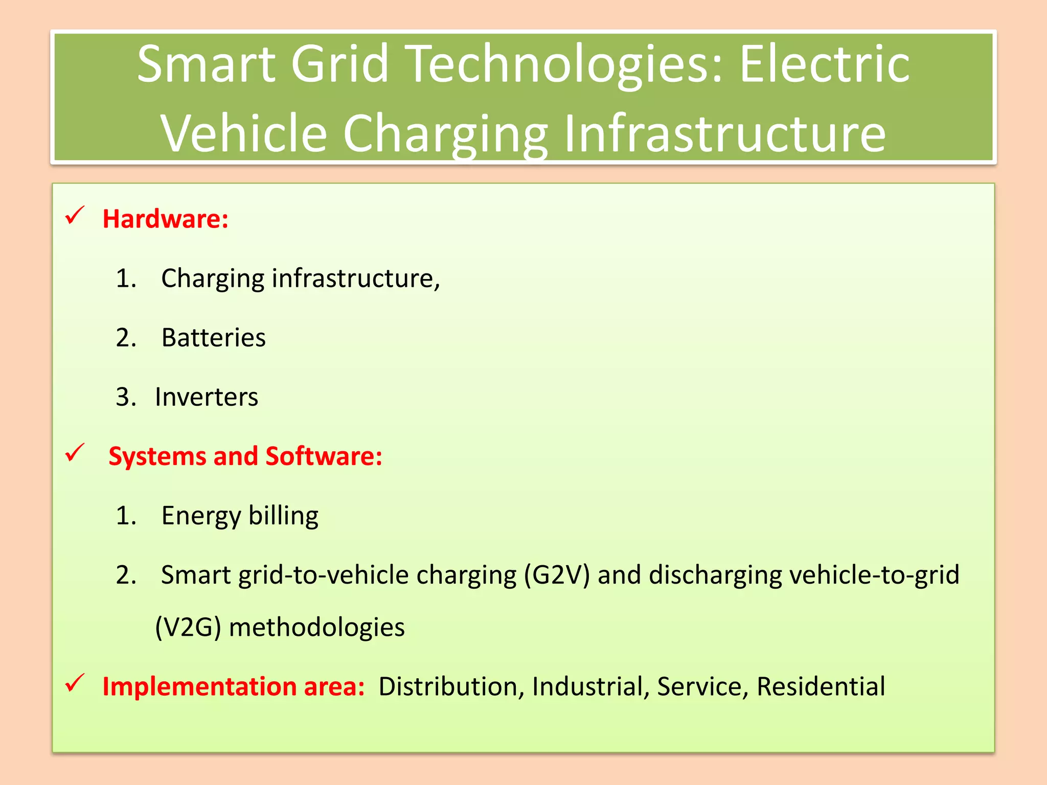 Smart Grid Technologies: Electric
Vehicle Charging Infrastructure
✓ Hardware:
1. Charging infrastructure,
2. Batteries
3. Inverters
✓ Systems and Software:
1. Energy billing
2. Smart grid-to-vehicle charging (G2V) and discharging vehicle-to-grid
(V2G) methodologies
✓ Implementation area: Distribution, Industrial, Service, Residential
 