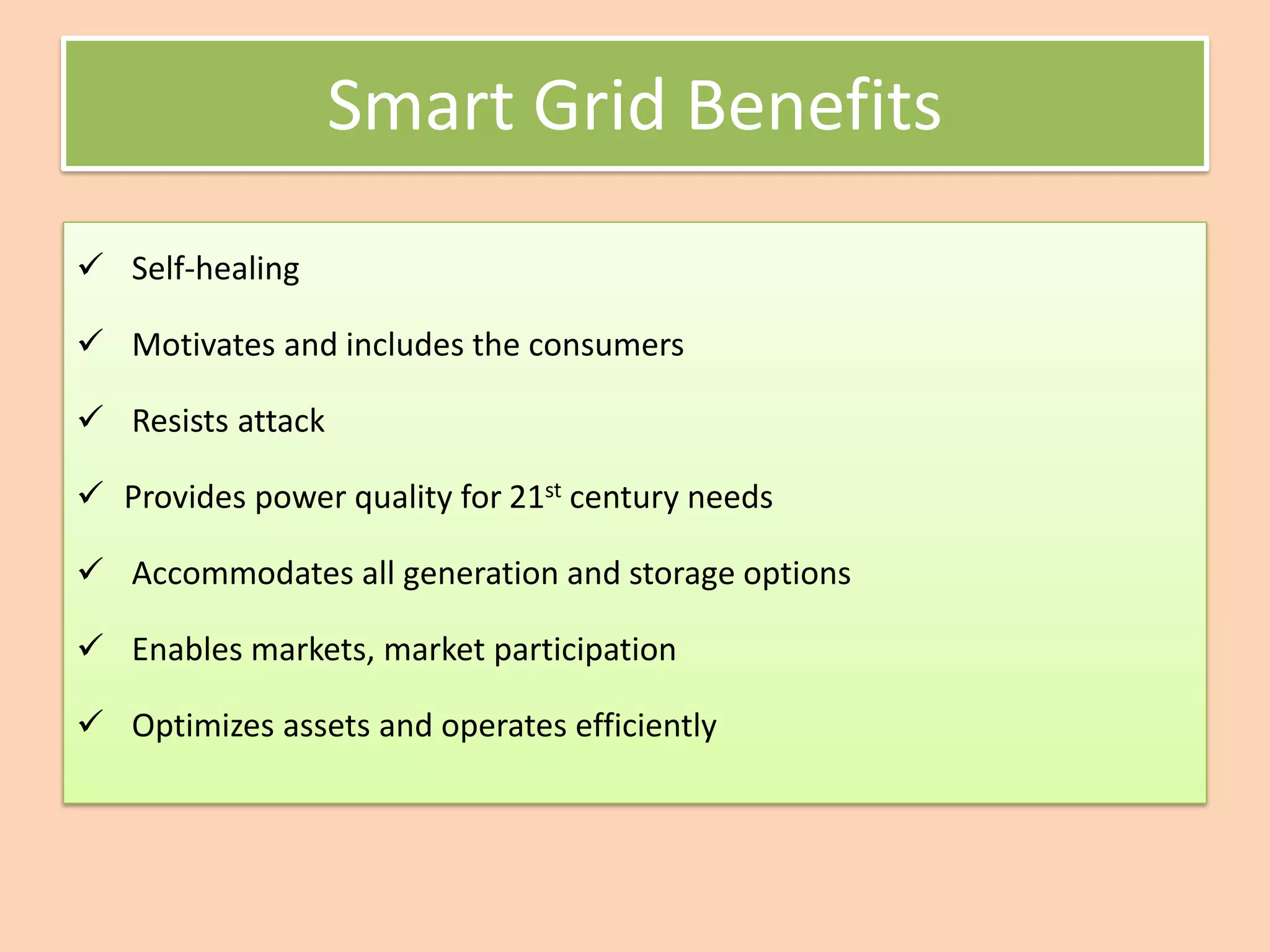 Smart Grid Benefits
✓ Self-healing
✓ Motivates and includes the consumers
✓ Resists attack
✓ Provides power quality for 21st century needs
✓ Accommodates all generation and storage options
✓ Enables markets, market participation
✓ Optimizes assets and operates efficiently
 