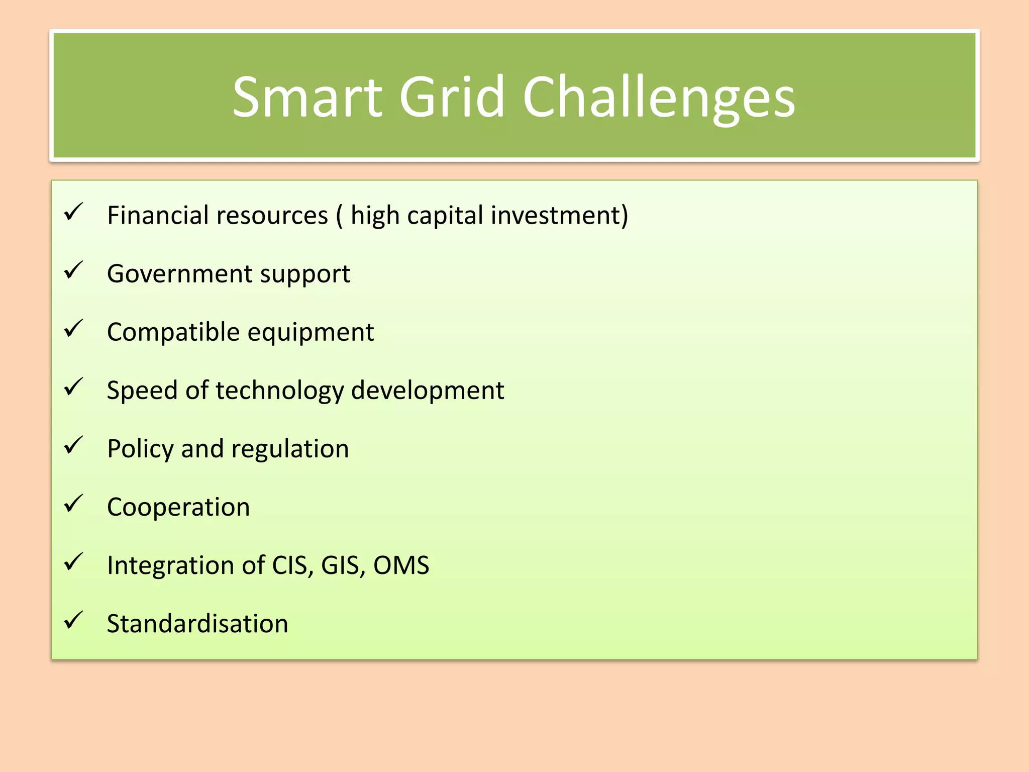 Smart Grid Challenges
✓ Financial resources ( high capital investment)
✓ Government support
✓ Compatible equipment
✓ Speed of technology development
✓ Policy and regulation
✓ Cooperation
✓ Integration of CIS, GIS, OMS
✓ Standardisation
 