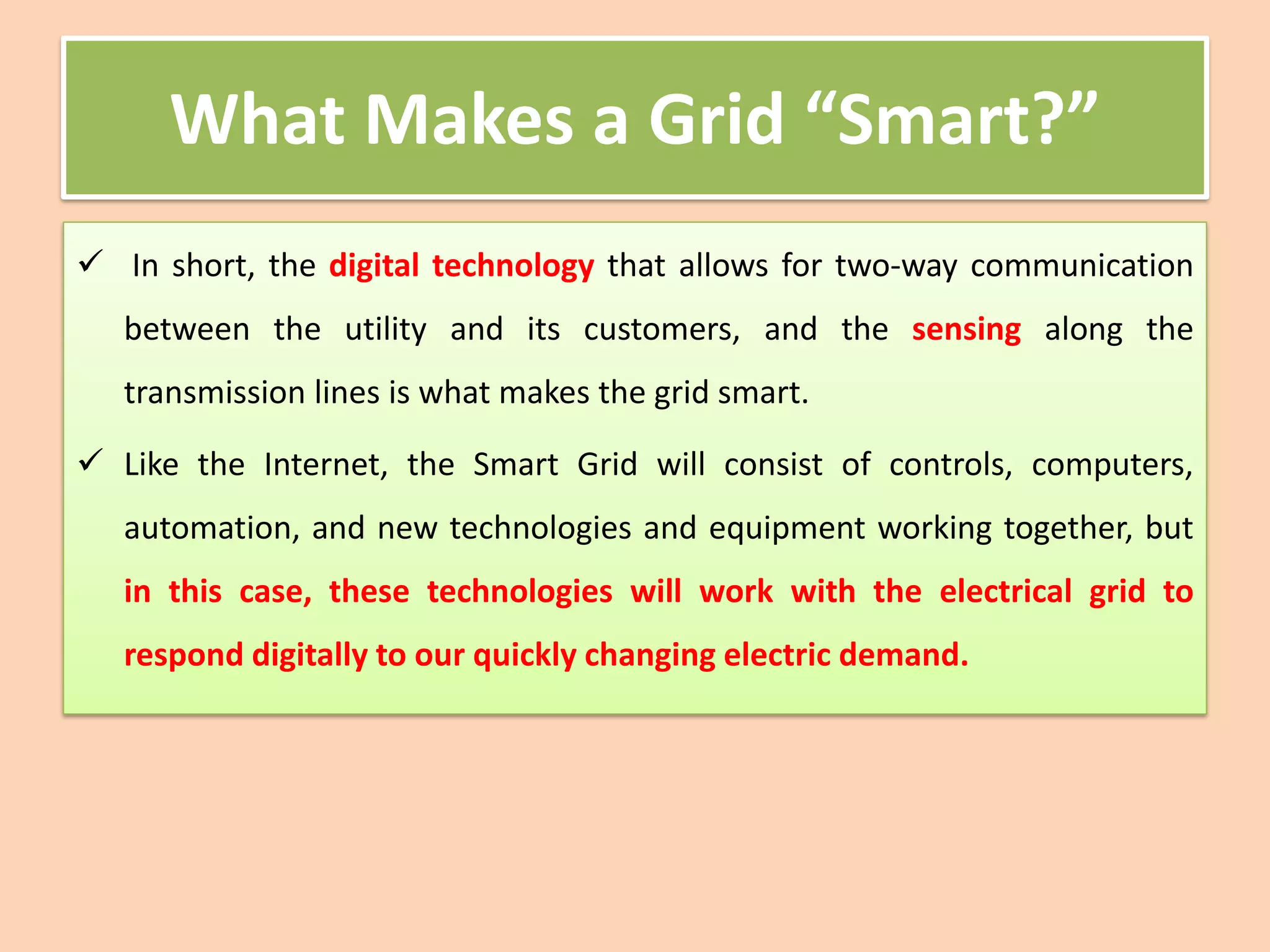 What Makes a Grid “Smart?”
✓ In short, the digital technology that allows for two-way communication
between the utility and its customers, and the sensing along the
transmission lines is what makes the grid smart.
✓ Like the Internet, the Smart Grid will consist of controls, computers,
automation, and new technologies and equipment working together, but
in this case, these technologies will work with the electrical grid to
respond digitally to our quickly changing electric demand.
 