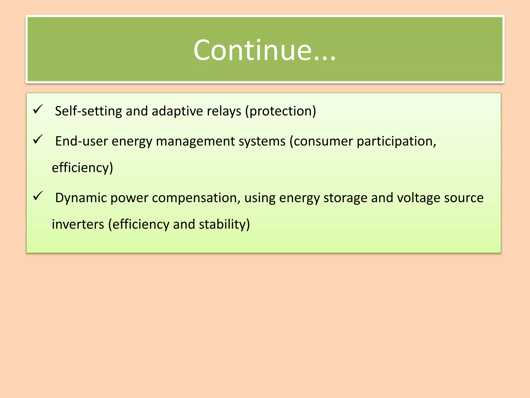Continue...
✓ Self-setting and adaptive relays (protection)
✓ End-user energy management systems (consumer participation,
efficiency)
✓ Dynamic power compensation, using energy storage and voltage source
inverters (efficiency and stability)
 