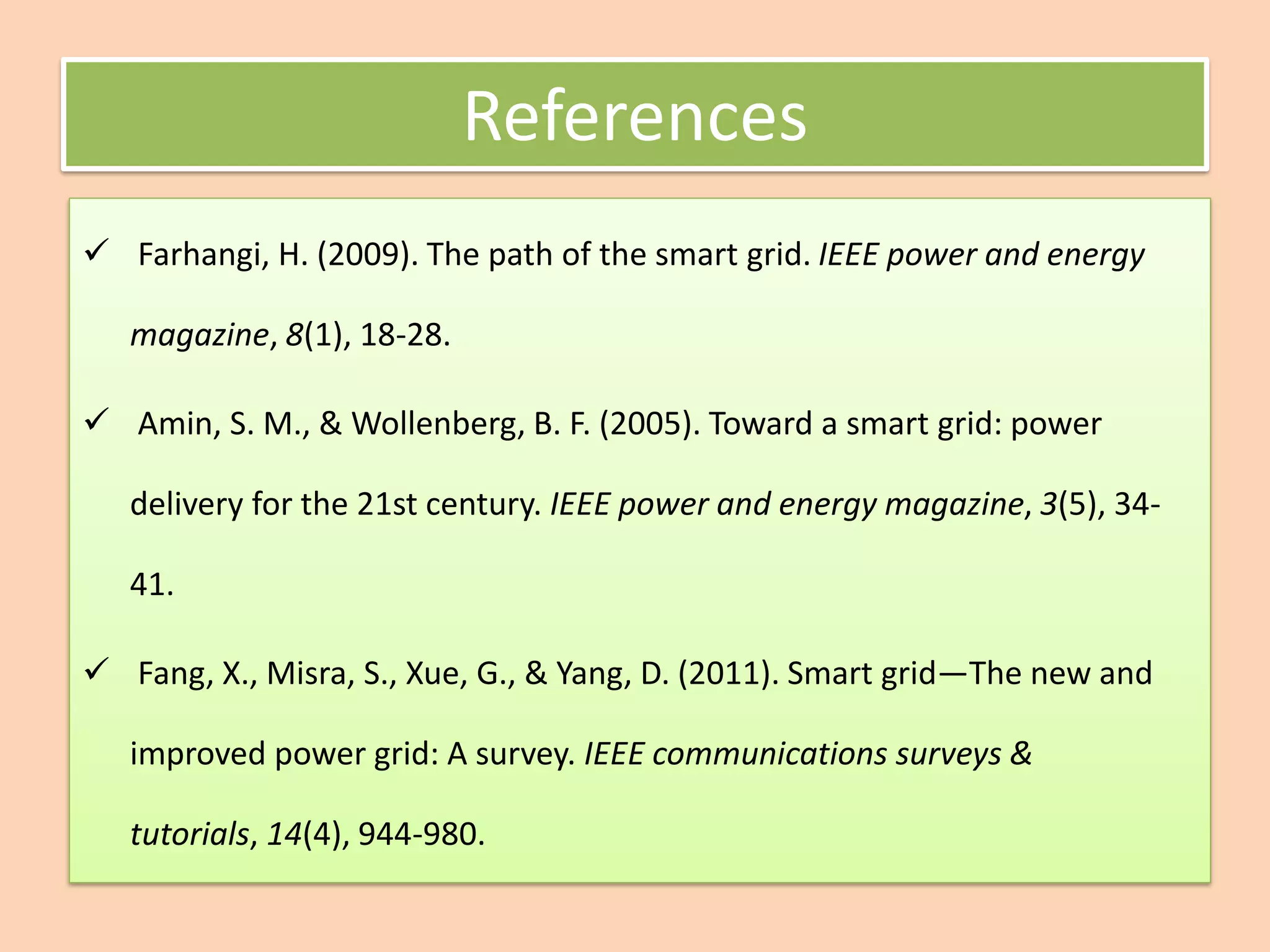 ✓ Farhangi, H. (2009). The path of the smart grid. IEEE power and energy
magazine, 8(1), 18-28.
✓ Amin, S. M., & Wollenberg, B. F. (2005). Toward a smart grid: power
delivery for the 21st century. IEEE power and energy magazine, 3(5), 34-
41.
✓ Fang, X., Misra, S., Xue, G., & Yang, D. (2011). Smart grid—The new and
improved power grid: A survey. IEEE communications surveys &
tutorials, 14(4), 944-980.
References
 
