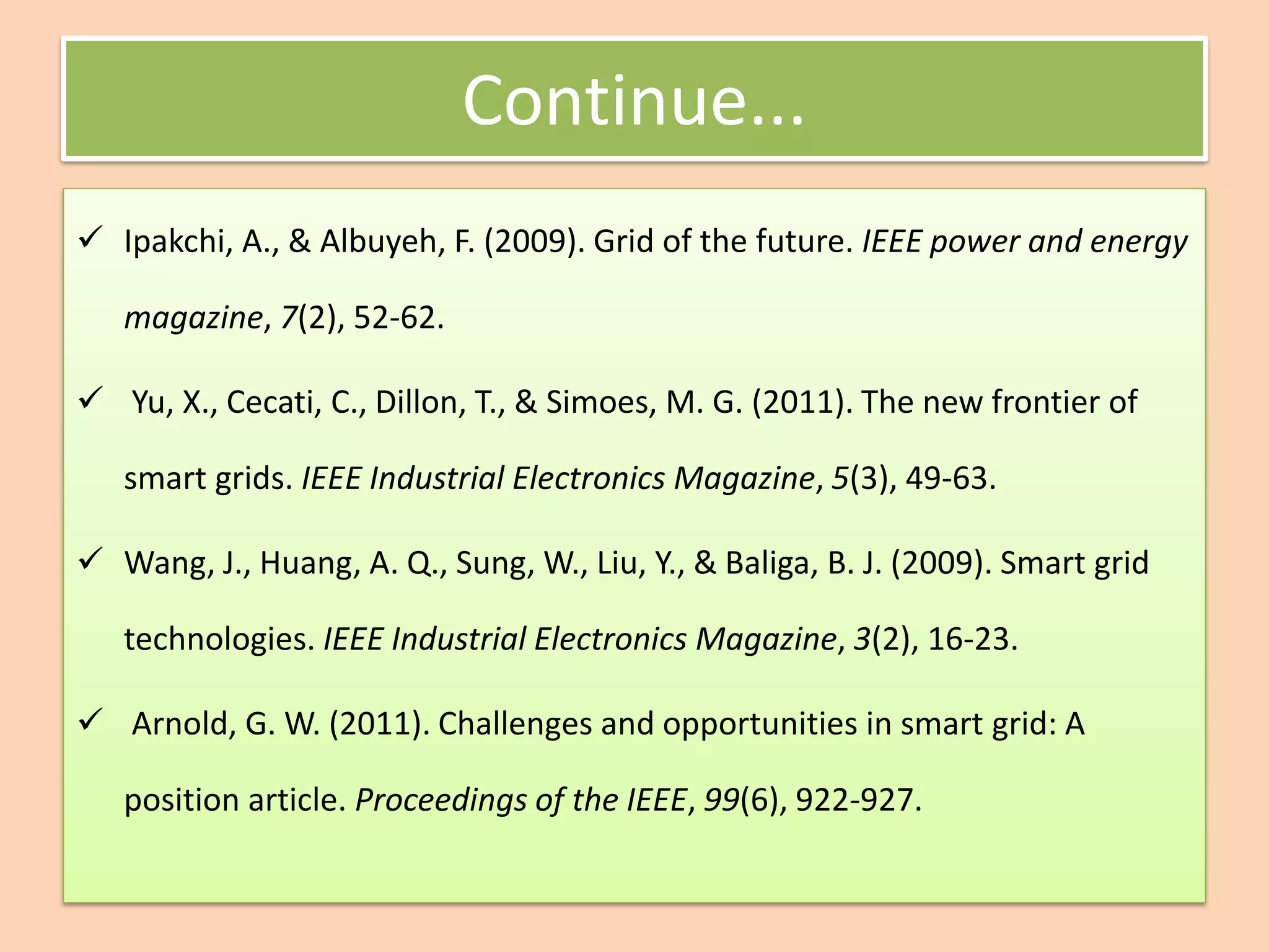 Continue...
✓ Ipakchi, A., & Albuyeh, F. (2009). Grid of the future. IEEE power and energy
magazine, 7(2), 52-62.
✓ Yu, X., Cecati, C., Dillon, T., & Simoes, M. G. (2011). The new frontier of
smart grids. IEEE Industrial Electronics Magazine, 5(3), 49-63.
✓ Wang, J., Huang, A. Q., Sung, W., Liu, Y., & Baliga, B. J. (2009). Smart grid
technologies. IEEE Industrial Electronics Magazine, 3(2), 16-23.
✓ Arnold, G. W. (2011). Challenges and opportunities in smart grid: A
position article. Proceedings of the IEEE, 99(6), 922-927.
 