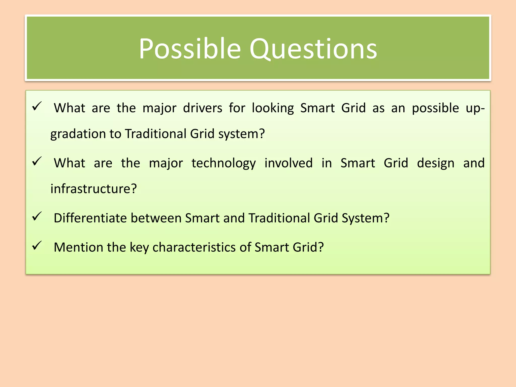 Possible Questions
✓ What are the major drivers for looking Smart Grid as an possible up-
gradation to Traditional Grid system?
✓ What are the major technology involved in Smart Grid design and
infrastructure?
✓ Differentiate between Smart and Traditional Grid System?
✓ Mention the key characteristics of Smart Grid?
 