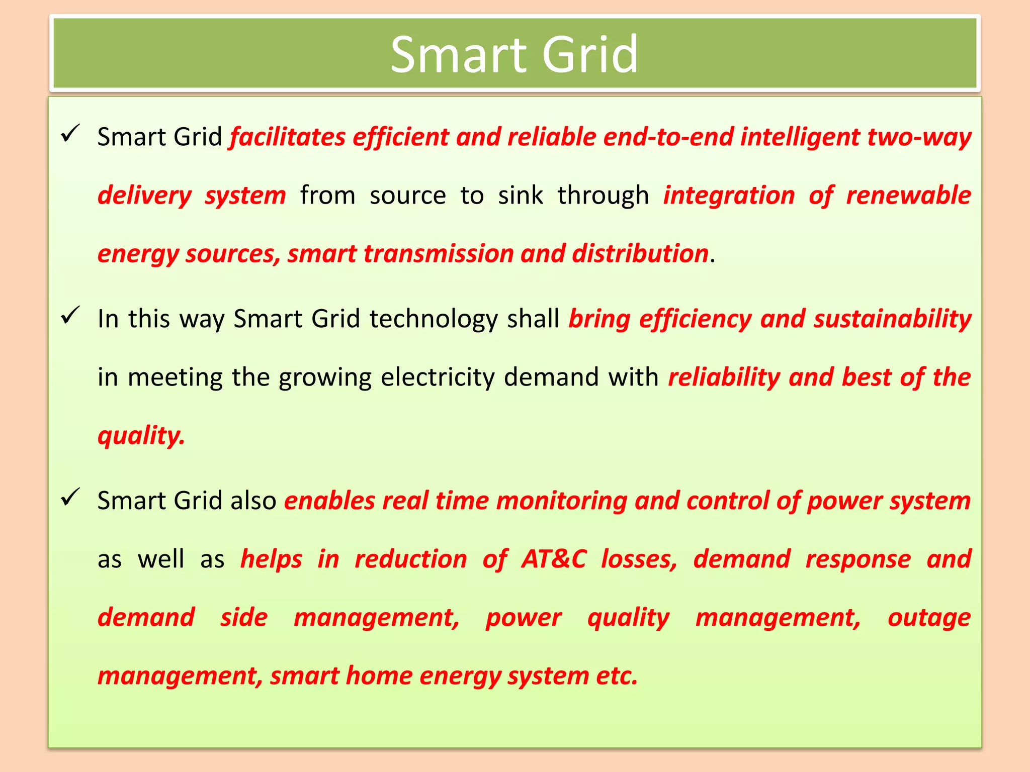 Smart Grid
✓ Smart Grid facilitates efficient and reliable end-to-end intelligent two-way
delivery system from source to sink through integration of renewable
energy sources, smart transmission and distribution.
✓ In this way Smart Grid technology shall bring efficiency and sustainability
in meeting the growing electricity demand with reliability and best of the
quality.
✓ Smart Grid also enables real time monitoring and control of power system
as well as helps in reduction of AT&C losses, demand response and
demand side management, power quality management, outage
management, smart home energy system etc.
 