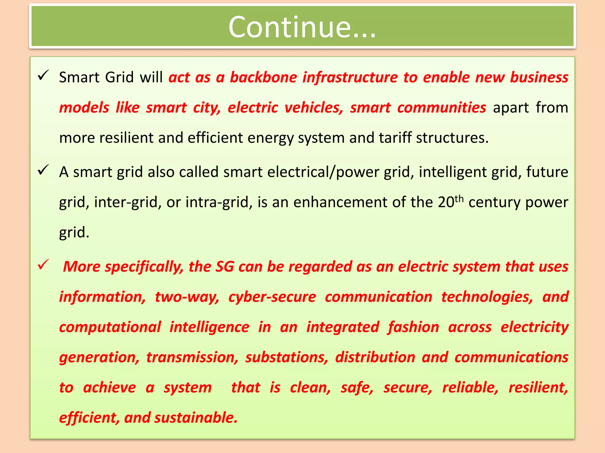 Continue...
✓ Smart Grid will act as a backbone infrastructure to enable new business
models like smart city, electric vehicles, smart communities apart from
more resilient and efficient energy system and tariff structures.
✓ A smart grid also called smart electrical/power grid, intelligent grid, future
grid, inter-grid, or intra-grid, is an enhancement of the 20th century power
grid.
✓ More specifically, the SG can be regarded as an electric system that uses
information, two-way, cyber-secure communication technologies, and
computational intelligence in an integrated fashion across electricity
generation, transmission, substations, distribution and communications
to achieve a system that is clean, safe, secure, reliable, resilient,
efficient, and sustainable.
 